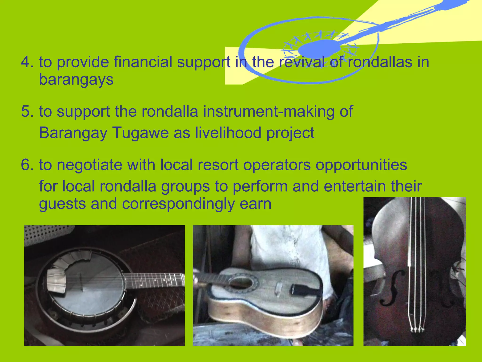 4. to provide financial support in the revival of rondallas in barangays 5. to support the rondalla instrument-making of  Barangay Tugawe as livelihood project 6. to negotiate with local resort operators opportunities  for local rondalla groups to perform and entertain their guests and correspondingly earn  