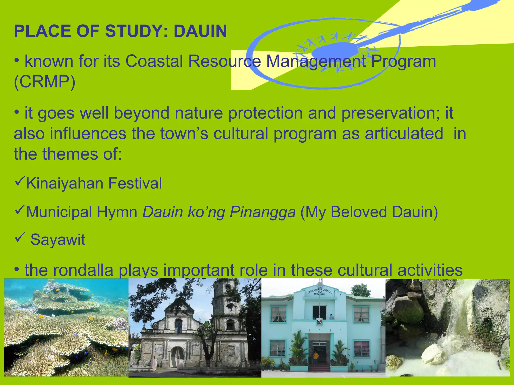 PLACE OF STUDY: DAUIN known for its Coastal Resource Management Program  (CRMP) it goes well beyond nature protection and preservation; it  also influences the town’s cultural program as articulated  in the themes of: Kinaiyahan Festival Municipal Hymn  Dauin ko’ng Pinangga  (My Beloved Dauin) Sayawit the rondalla plays important role in these cultural activities 