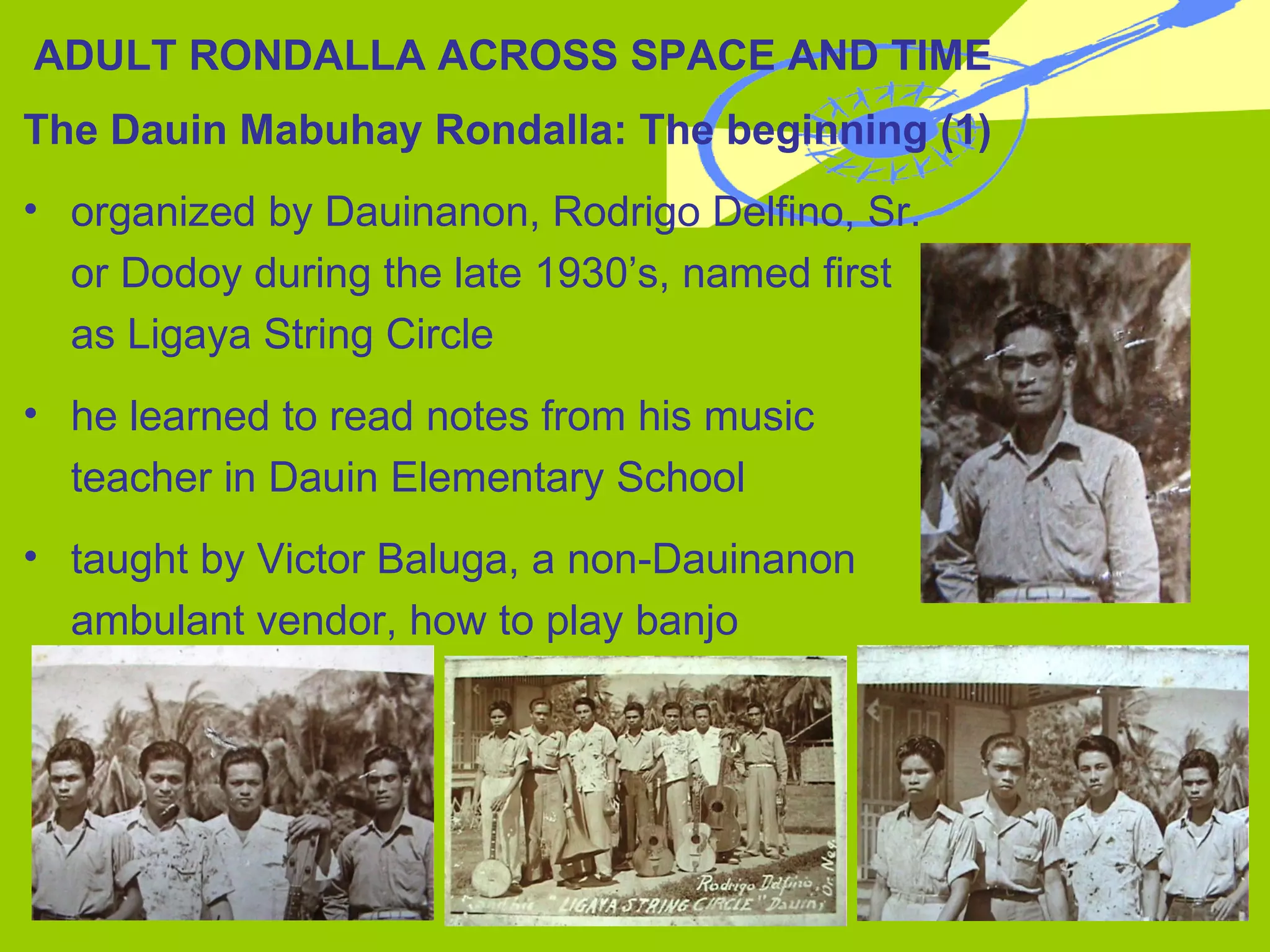 The Dauin Mabuhay Rondalla: The beginning (1) organized by Dauinanon, Rodrigo Delfino, Sr.  or Dodoy during the late 1930’s, named first  as Ligaya String Circle he learned to read notes from his music  teacher in Dauin Elementary School taught by Victor Baluga, a non-Dauinanon  ambulant vendor, how to play banjo ADULT RONDALLA ACROSS SPACE AND TIME 