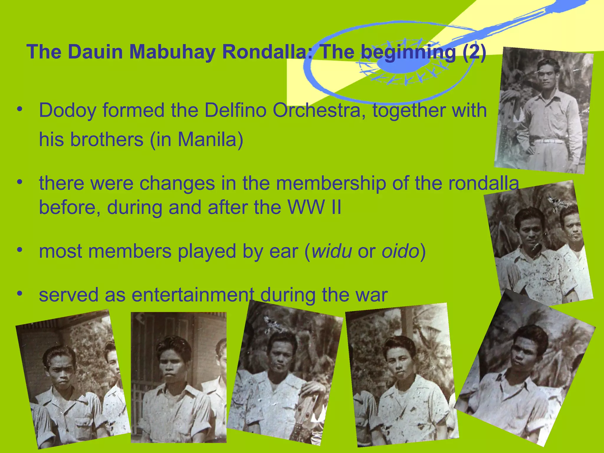 Dodoy formed the Delfino Orchestra, together with  his brothers (in Manila) there were changes in the membership of the rondalla before, during and after the WW II most members played by ear ( widu  or  oido ) served as entertainment during the war The Dauin Mabuhay Rondalla: The beginning (2) 