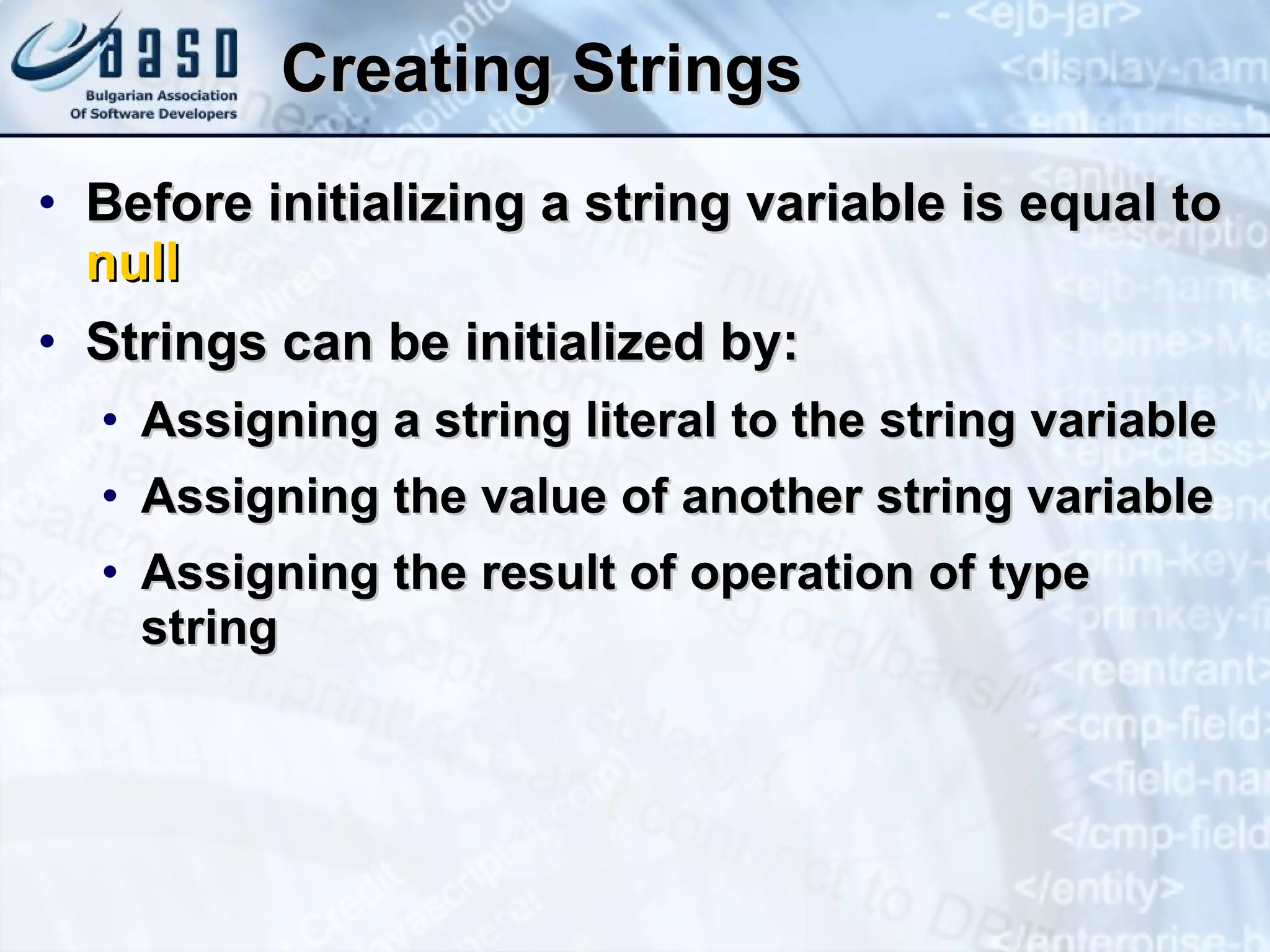 Creating Strings Befor e  initiali zing  a strin g  v a riable i s  equa l  t o   nu l l Strings can be initialized by: Assigning a  stri n g  literal to the string variable Assigning the value of another string variable Assigning the result of operation of type string 