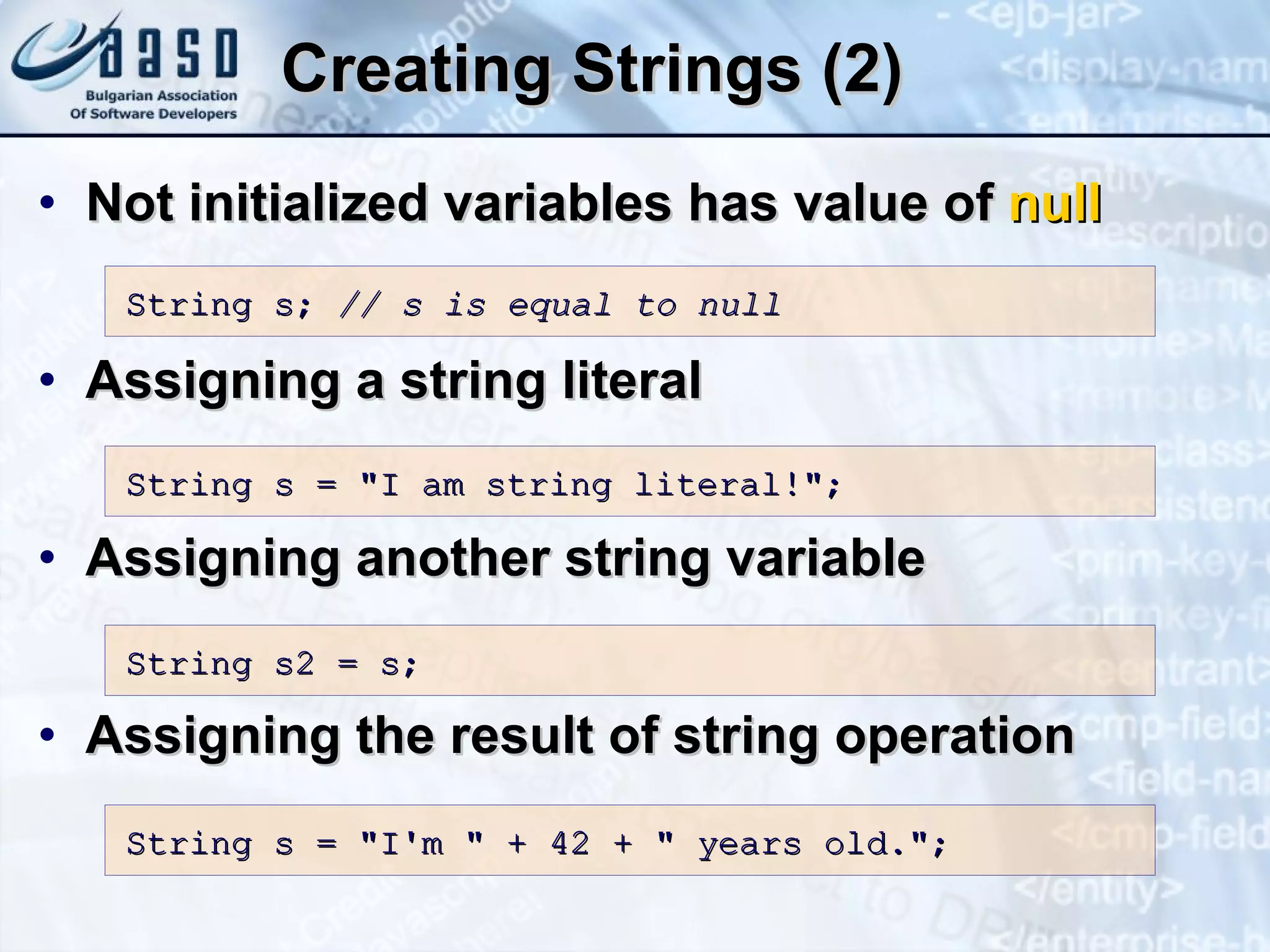Creating Strings (2) Not initialized variables has value of  null Assigning a  stri n g  literal Assigning another string variable Assigning the result of string operation S tring s;  // s  is  equal to null St ring s  = &quot;I am string literal!&quot;; S tring s 2 = s; String s = &quot;I'm &quot; + 42 + &quot; years old.&quot;; 