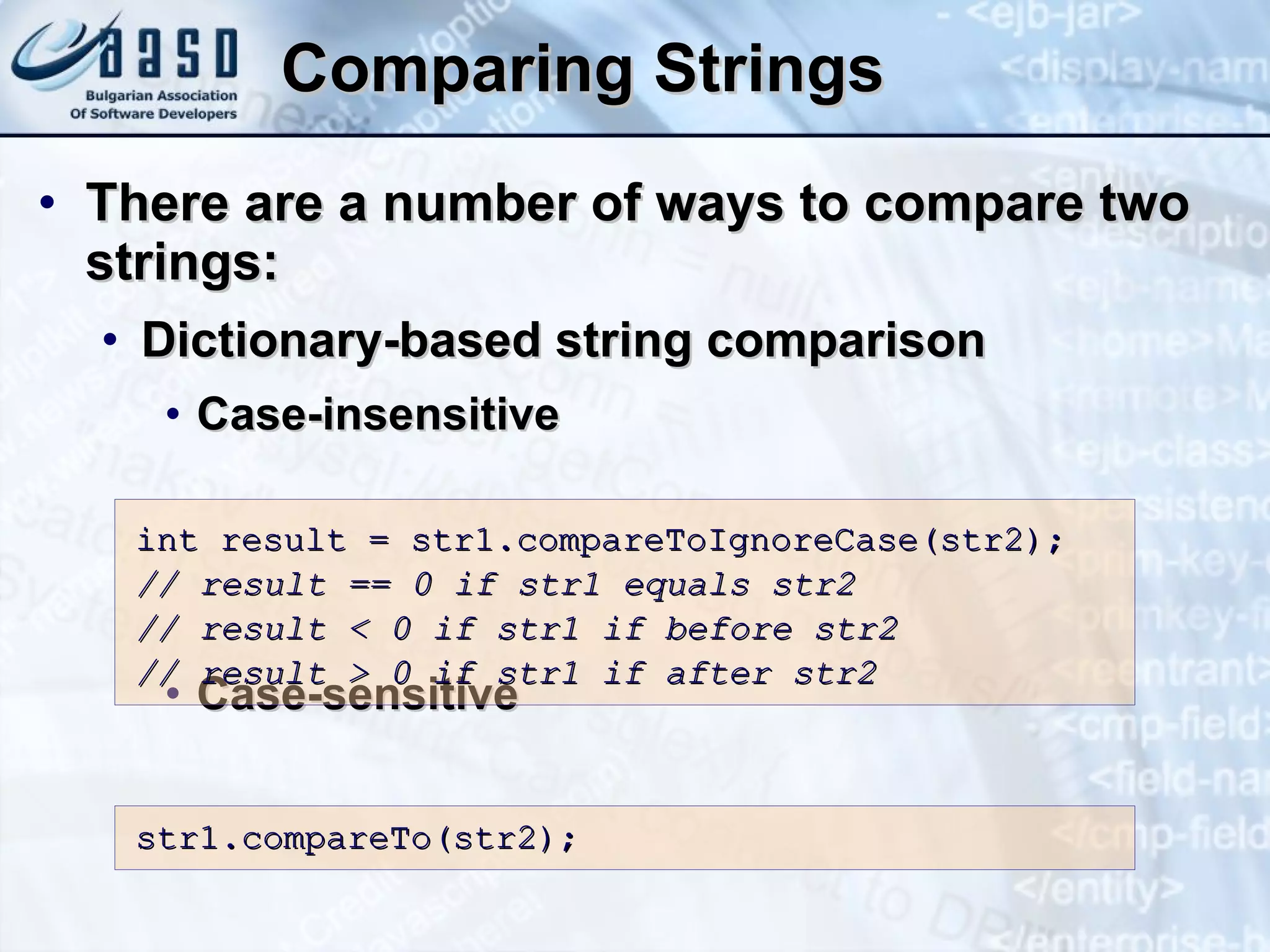 Comparing Strings There are a number of ways to compa re two strings: D ictionary-based string comparison C ase-insensitive Case-sensitive int result = str1.compareToIgnoreCase(str2); // result == 0 if str1 equals str2 // result < 0 if str1 if before str2 // result > 0 if str1 if after str2 str1.compareTo(str2); 