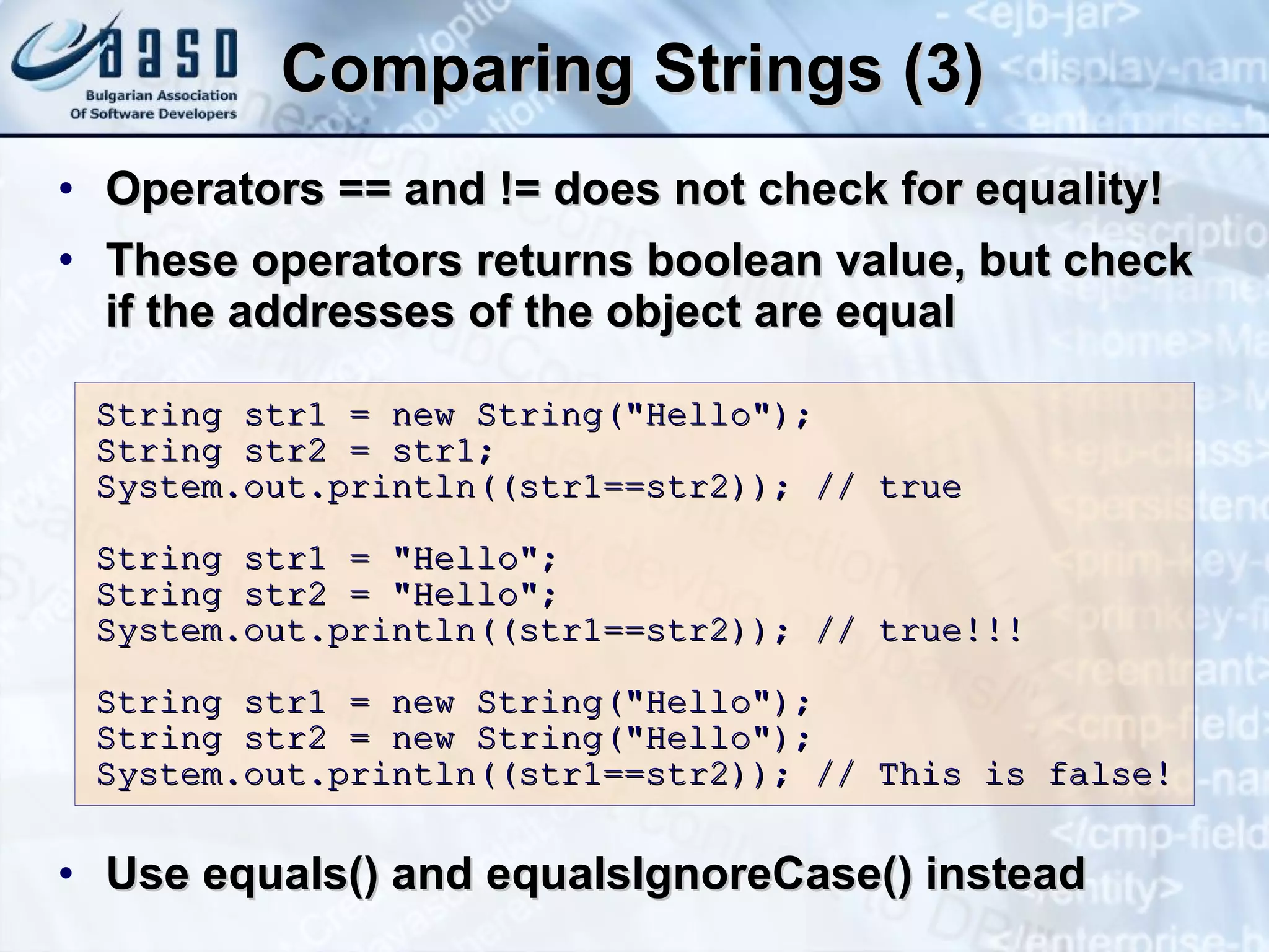 Comparing Strings (3) Operators == and != does not check for equality! These operators returns  boolean  value, but check if the addresses of the object are equal Use equals() and  equalsIgnoreCase()  instead String str1 = new String(&quot;Hello&quot;); String str2 = str1; System.out.println((str1==str2)); // true String str1 = &quot;Hello&quot;; String str2 = &quot;Hello&quot;; System.out.println((str1==str2)); // true !!! String str1 = new String(&quot;Hello&quot;); String str2 = new String(&quot;Hello&quot;); System.out.println((str1==str2)); // This is false ! 