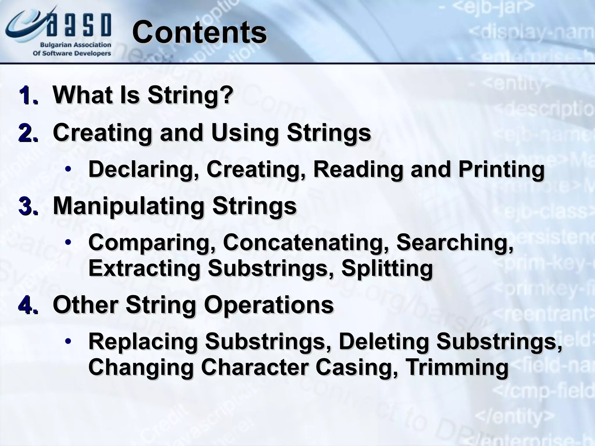 Contents What Is String? Creating and Using Strings Declaring, Creating, Reading and Printing Manipulating Strings Comparing, Concatenating, Searching, Extracting Substrings, Splitting Other String Operations Replacing Substrings, Deleting Substrings, Changing Character Casing, Trimming 