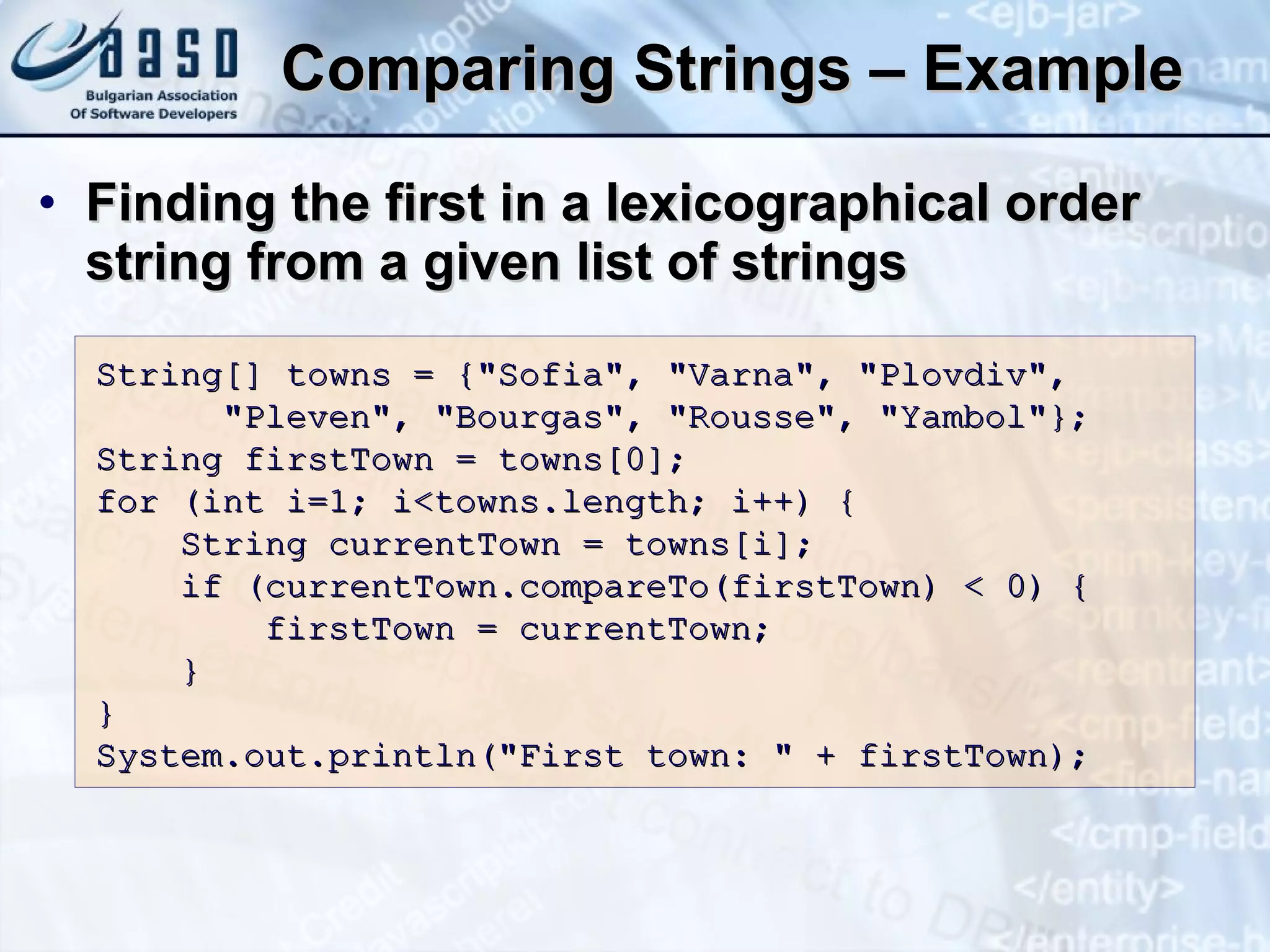 Comparing Strings – Example  Finding the first in a lexicographical order string from a given list of strings String[] towns = {&quot;Sofia&quot;, &quot;Varna&quot;, &quot;Plovdiv&quot;, &quot;Pleven&quot;, &quot;Bourgas&quot;, &quot;Rousse&quot;, &quot;Yambol&quot;}; String firstTown = towns[0]; for (int i=1; i<towns. l ength; i++) { String currentTown = towns[i]; if (currentTown.compareTo(firstTown) < 0) { firstTown = currentTown; } } System.out.println(&quot;First town: &quot; + firstTown); 