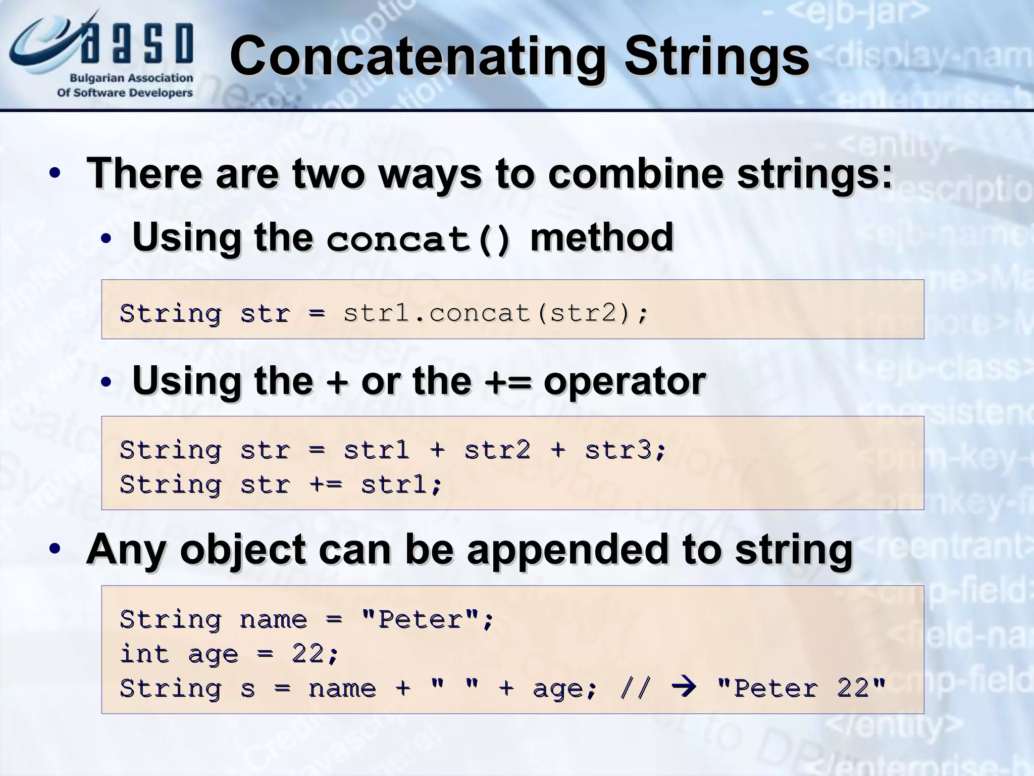 Concatenating Strings There are two ways to combine strings : U sing  the  c onc at()   method Using  the  +  or the  +=  operator Any object can be appended to string S tring str =  str1. c oncat(str2);   String str = str1 + str2 + str3; String str += str1; S tring  n ame = &quot; Peter &quot;; int   age  =  22 ; S tring  s  =  name  + &quot; &quot; +  age ;  //    &quot;Peter 22&quot; 