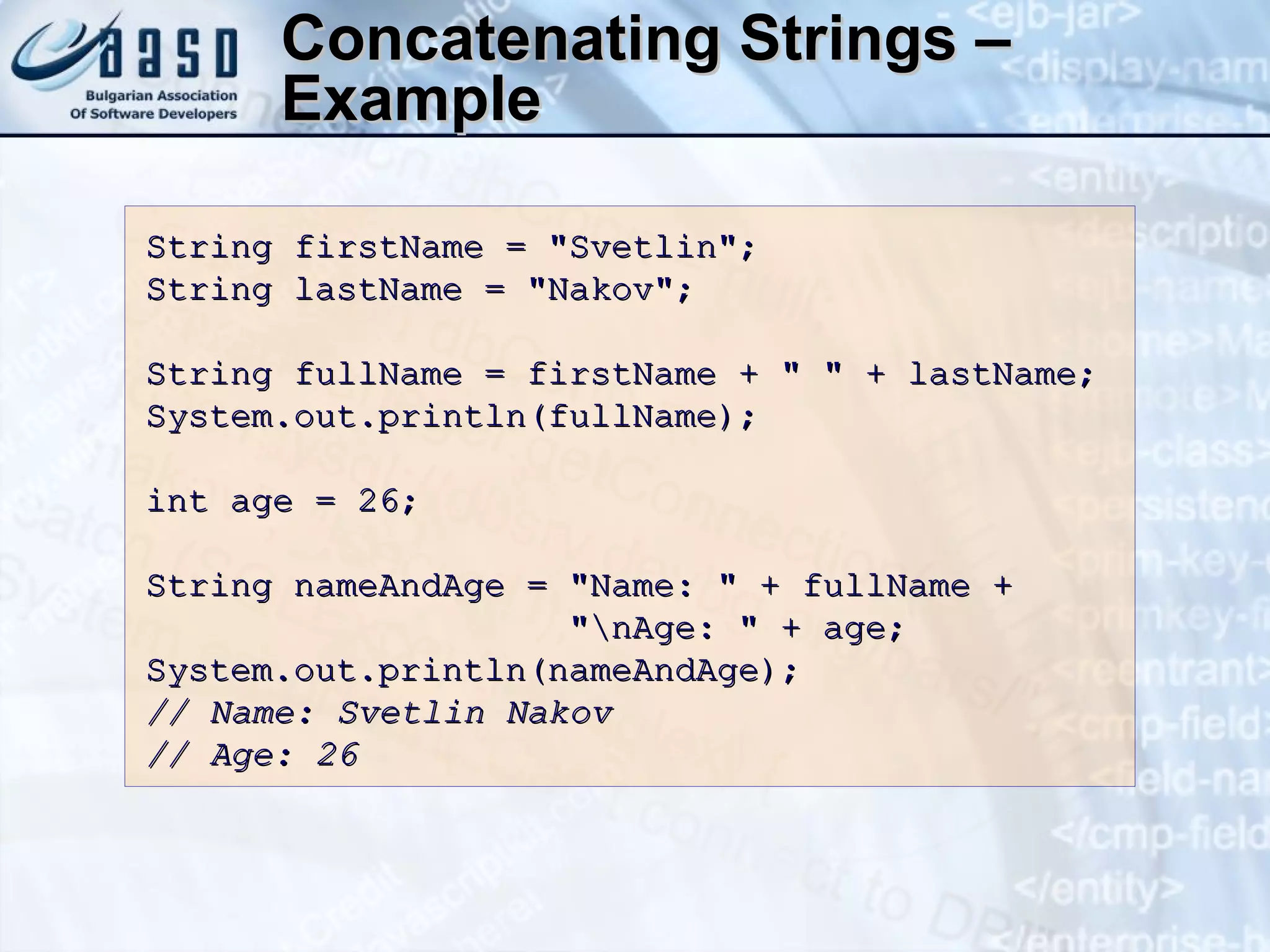 Concatenating Strings – Example String firstName = &quot;Svetlin&quot;; String lastName = &quot;Nakov&quot;; String fullName = firstName + &quot; &quot; + lastName; System.out.println(fullName); int age = 2 6 ; String nameAndAge = &quot;Name: &quot; + fullName +    &quot;\nAge: &quot; + age; System.out.println(nameAndAge); // Name: Svetlin Nakov // Age: 2 6 