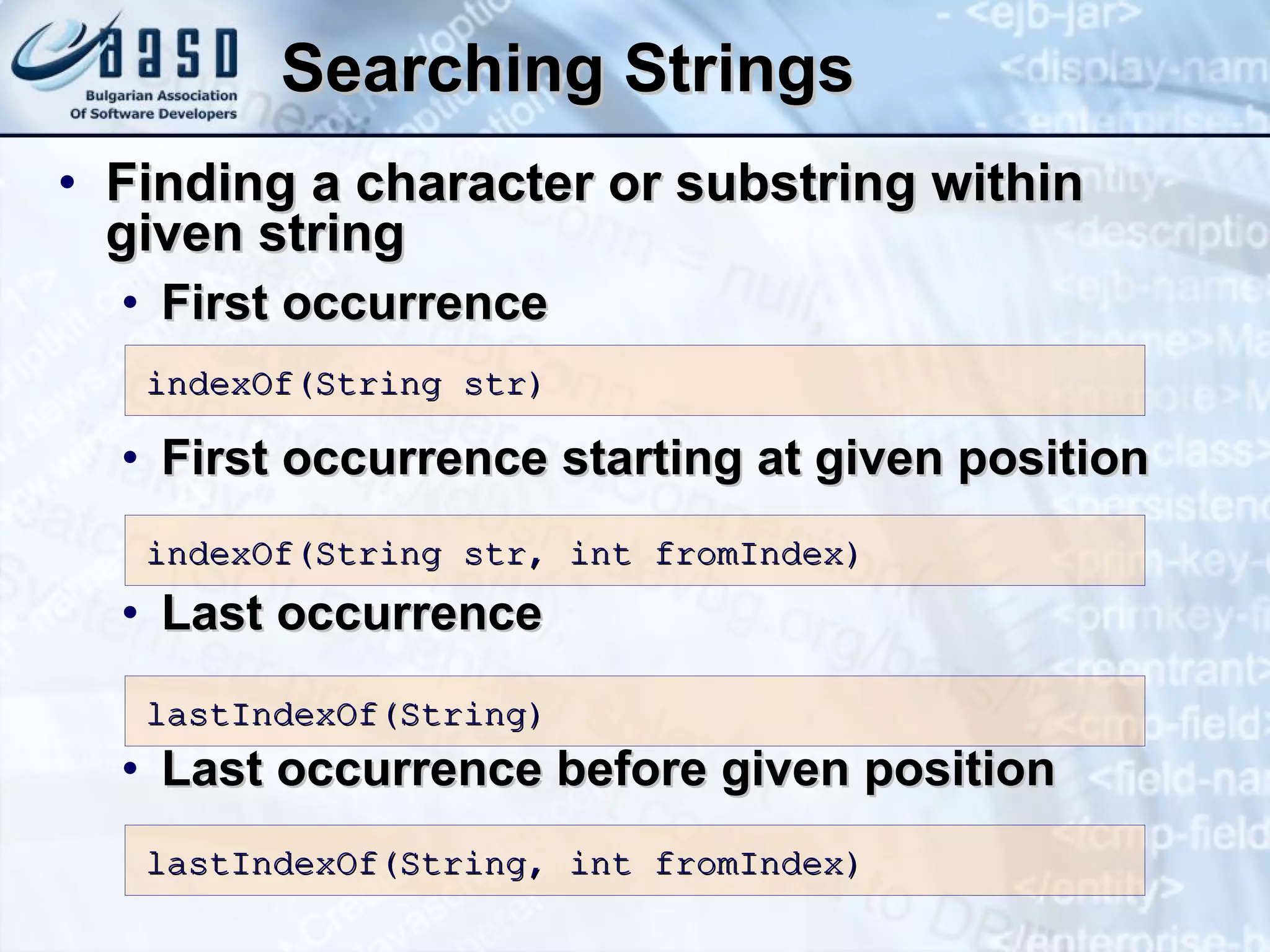Searching Strings F ind ing  a character  or substring  within  given  string F irst   occurrence F irst   occurrence  starting at given position Last occurrence Last occurrence before given position i ndexOf( S tring str) i ndexOf( S tring str, int  from Index) l astIndexOf( S tring) lastIndexOf(String, int fromIndex) 