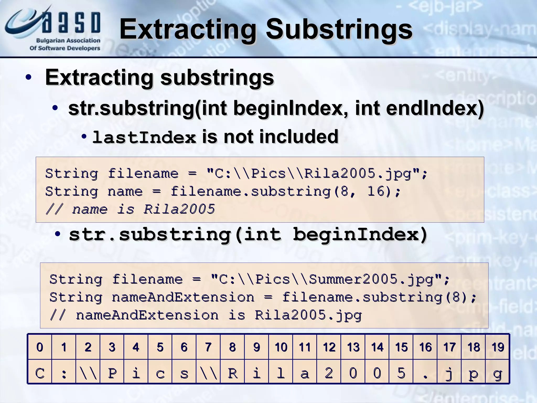 Extracting Substrings Extracting substrings str.substring(int beginIndex, int endIndex) lastIndex  is not included str.substring(int beginIndex) S tring filename = &quot;C: \ \Pics \ \Rila2005.jpg&quot;; S tring name = filename. s ub s tring(8,  16 ); // name is Rila2005 S tring filename = &quot;C: \ \Pics \ \Summer2005.jpg&quot;; S tring nameAndExtension = filename. s ub s tring(8); // nameAndExtension is Rila2005 .jpg 0 1 2 3 4 5 6 7 8 9 10 11 12 13 14 15 16 17 18 19 C : \\  P i c s \\ R i l a 2 0 0 5 . j p g 