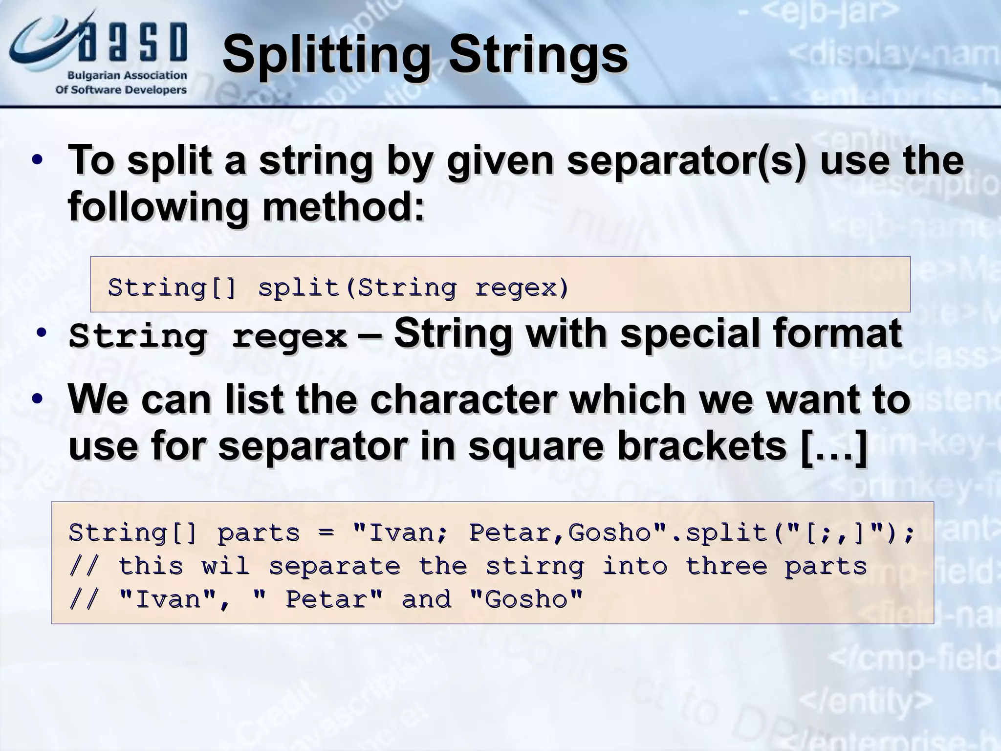 Splitting Strings To split a string by given separator(s) use the following method: String regex   – String with special format We can list the character which we want to use for separator in square brackets […] String[] split(String regex) String[] parts = &quot;Ivan; Petar,Gosho&quot;.split(&quot;[;,]&quot;); // this wil separate the stirng into three parts // &quot;Ivan&quot;, &quot; Petar&quot; and &quot;Gosho&quot; 
