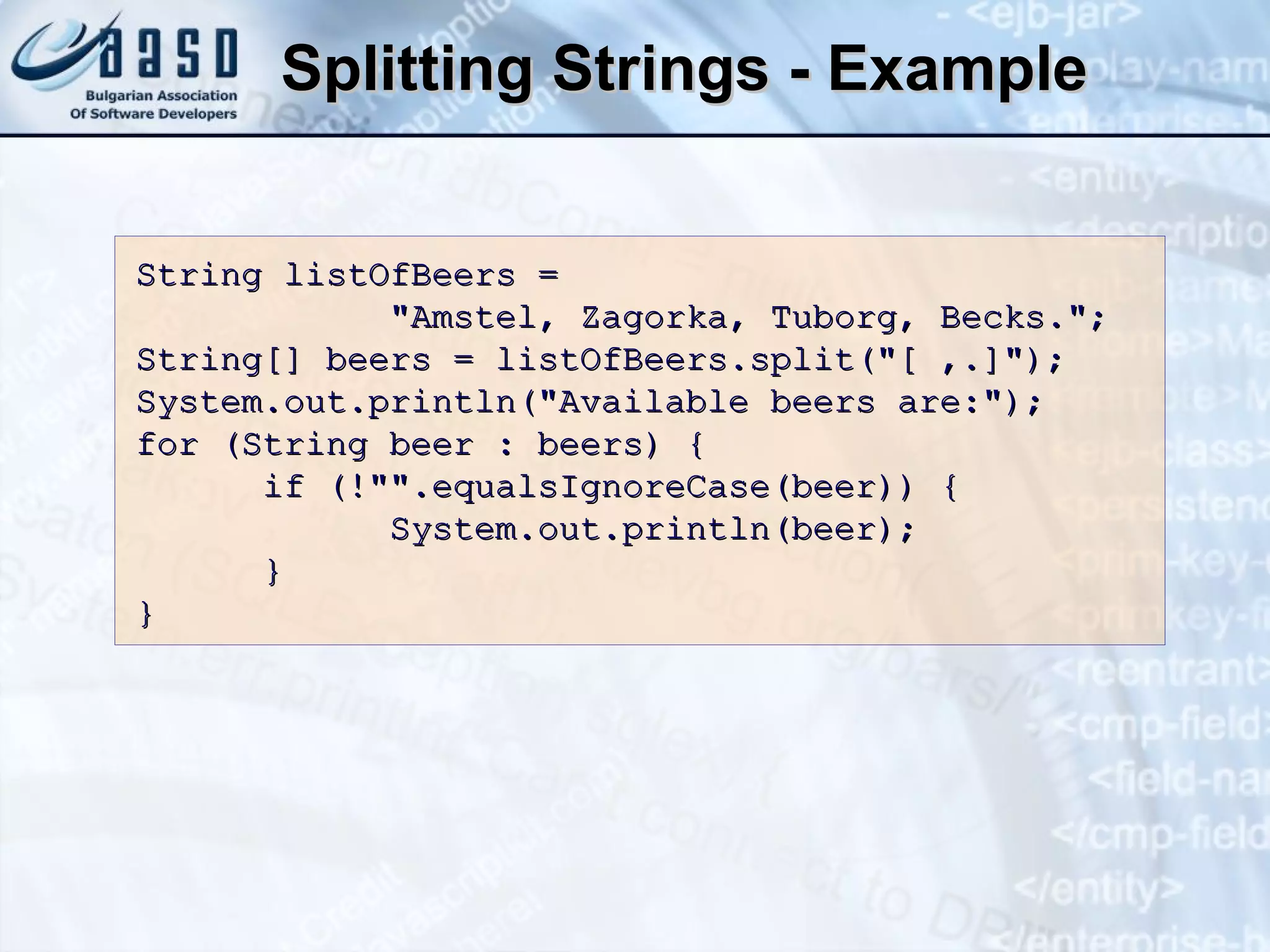 Splitting Strings - Example String listOfBeers =  &quot;Amstel, Zagorka, Tuborg, Becks.&quot;; String[] beers = listOfBeers.split(&quot;[ ,.]&quot;); System.out.println(&quot;Available beers are:&quot;); for (String beer : beers) { if (!&quot;&quot;.equalsIgnoreCase(beer)) { System.out.println(beer); } } 