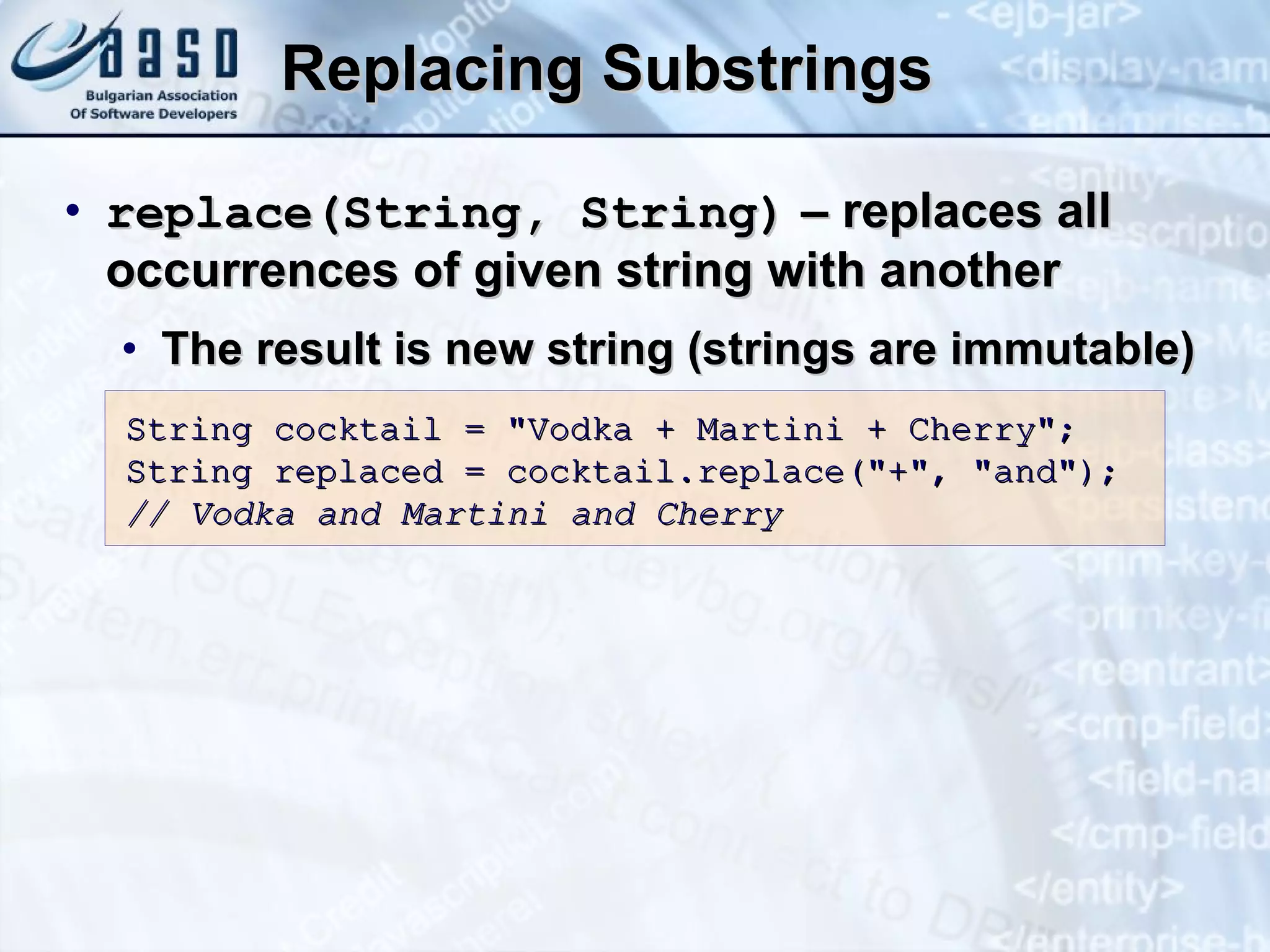 Replacing Substrings r eplace( S tring,  S tring)  – replaces all occurrences of given string with another The result is new string (strings are immutable) String cocktail = &quot;Vodka + Martini + Cherry&quot;; String replaced = cocktail.replace(&quot;+&quot;, &quot;and&quot;); // Vodka and Martini and Cherry 