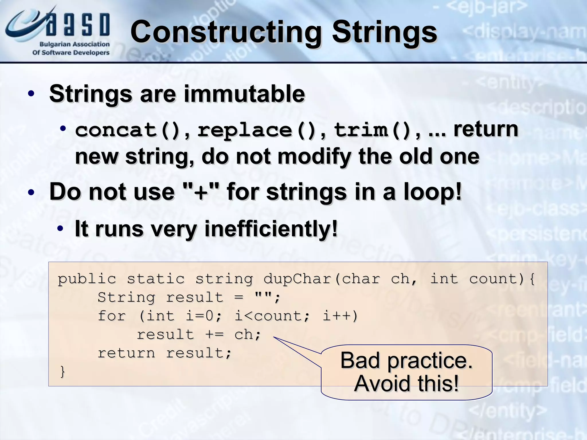 Constructing Strings Strings are immutable c oncat() ,  r eplace() ,  t rim() , ...  return new string, do not modify the old one Do not use &quot; + &quot; for strings in a loop! It runs very inefficiently! public  static s tring  d upChar(char ch, int count){ S tring result = &quot;&quot;; for (int i=0; i<count; i++) result += ch; return result; } Bad practice. Avoid this! 