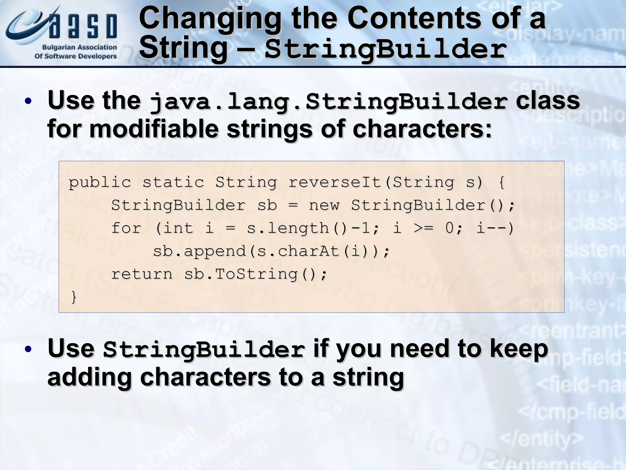 Changing the Contents of a String –  StringBuilder Use the  java.lang.StringBuilder  class for modifiable strings of characters: Use  StringBuilder  if you need to keep adding characters to a string public static String  r everseIt(String s) { StringBuilder sb = new StringBuilder(); for (int i = s.length()-1; i >= 0; i--) sb.append(s.charAt(i)); return sb.ToString(); } 
