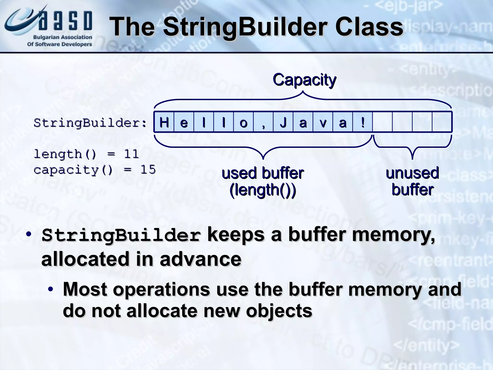 The  StringBuilde r Class StringBuilder  keeps a buffer memory, allocated in advance Most operations use the buffer memory and do not allocate new objects StringBuilder : length() = 11 capacity() = 15 used buffer (length()) unused buffer Capacity H e l l o , J a v a ! 
