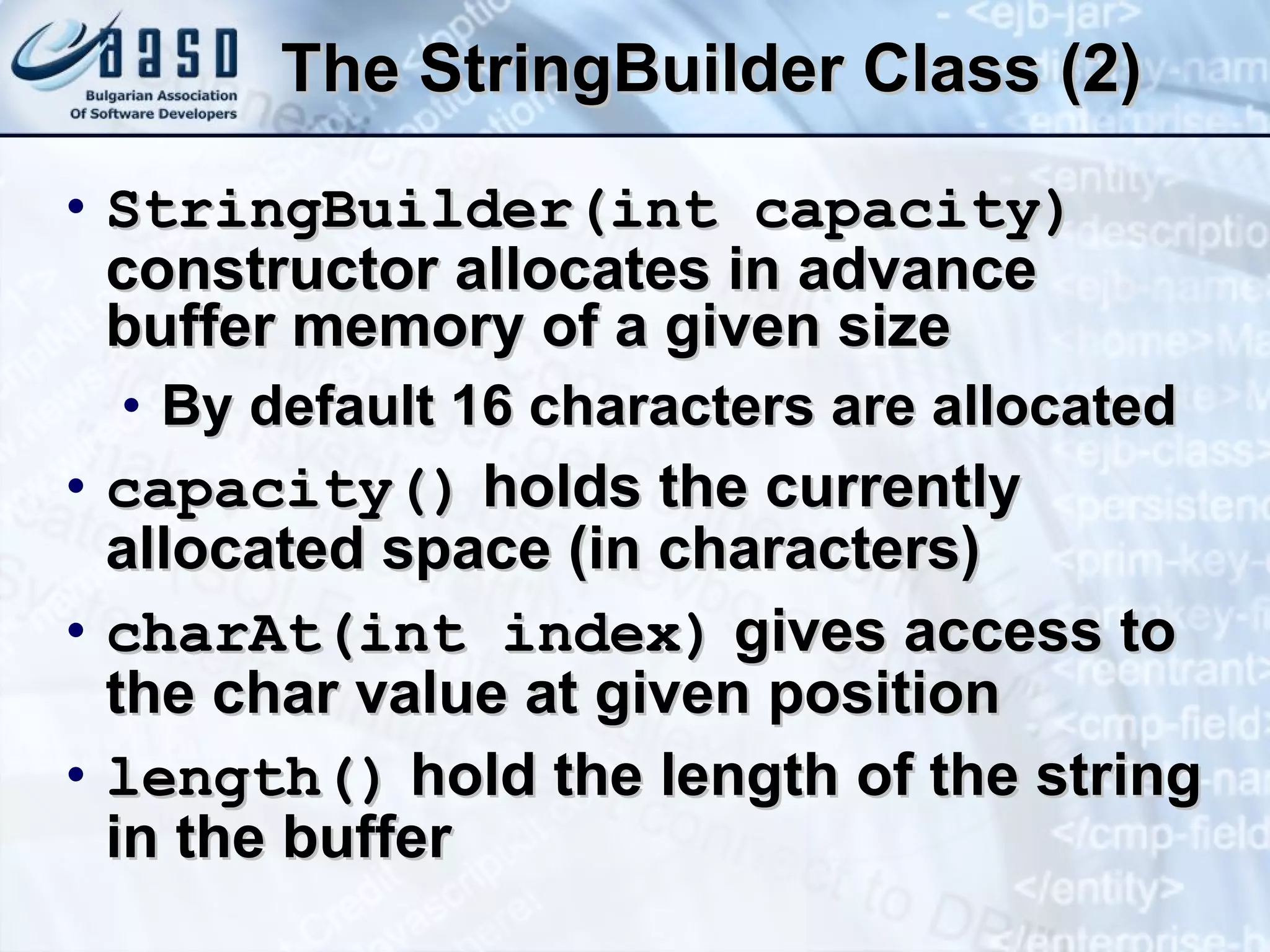 The  StringBuilde r Class (2) StringBuilder(int capacity)  constructor allocates in advance buffer memory of a given size By default 16 characters are allocated capacity()  holds the currently allocated space (in characters) charAt(int index)  gives access to the char value at given position length()  hold the length of the string in the buffer 
