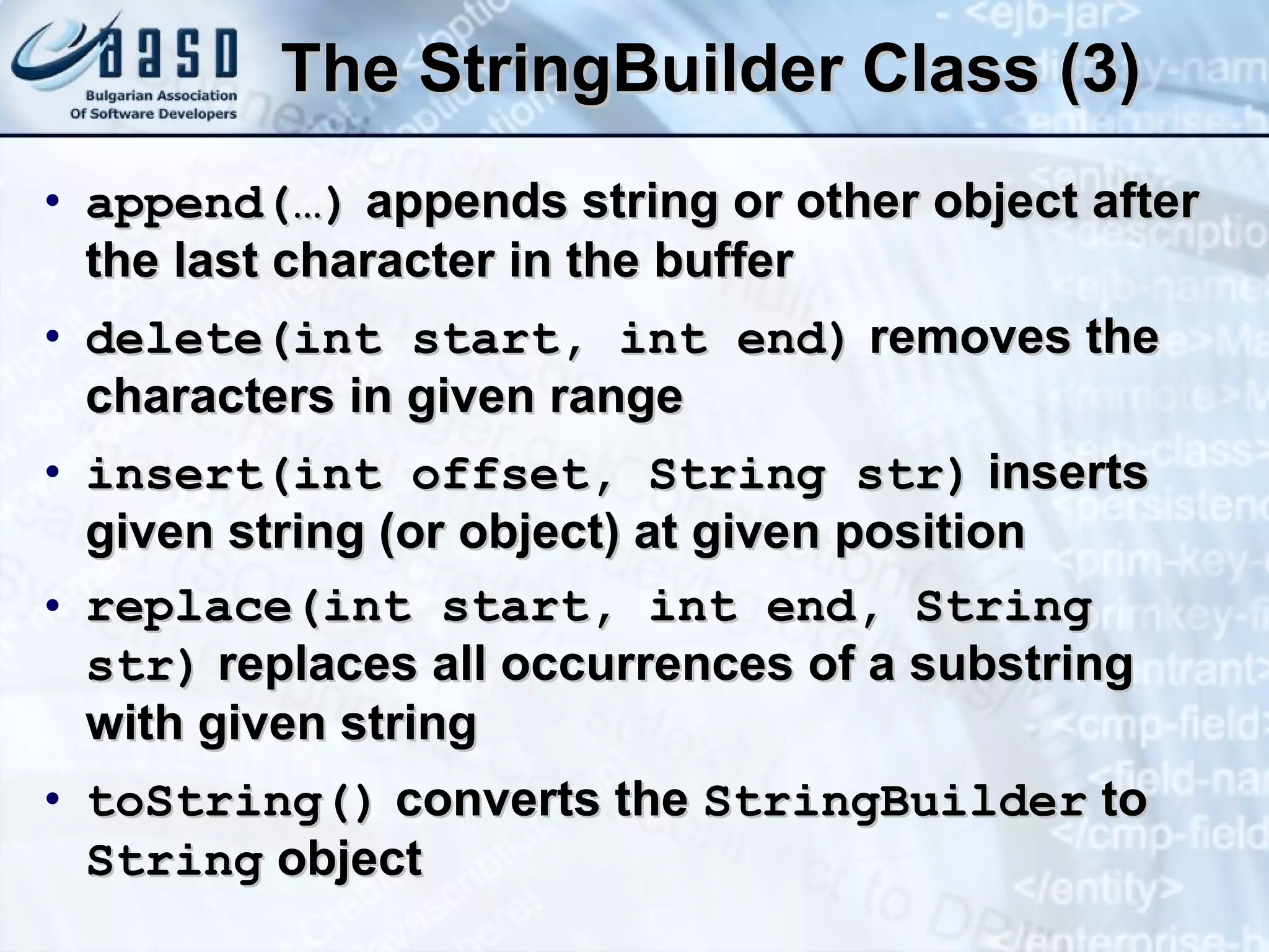The  StringBuilde r Class (3) append( … )  appends string or other object after the last character in the buffer delete (int start, int  end )  removes the characters in given range i nsert(int  offset ,  S tring str)  inserts given string (or object) at given position replace(int start, int end, String str)  replaces all occurrences of a substring with given string t oString()  converts the  StringBuilder  to  String  object 