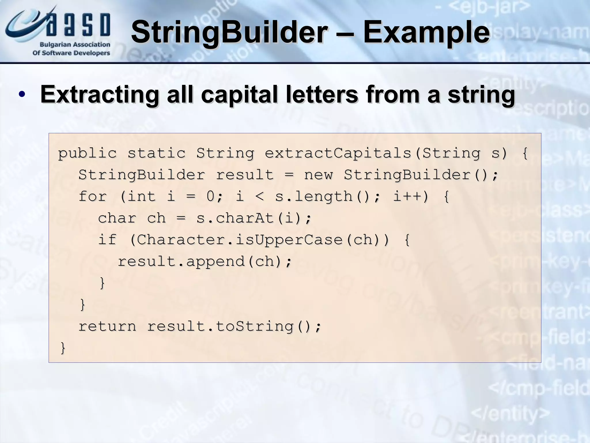 StringBuilder  – Example Extracting all capital letters from a string public static String extractCapitals(String s) { StringBuilder result = new StringBuilder(); for (int i = 0; i < s.length(); i++) { char ch = s.charAt(i); if (Character.isUpperCase(ch)) { result.append(ch); } } return result.toString(); } 