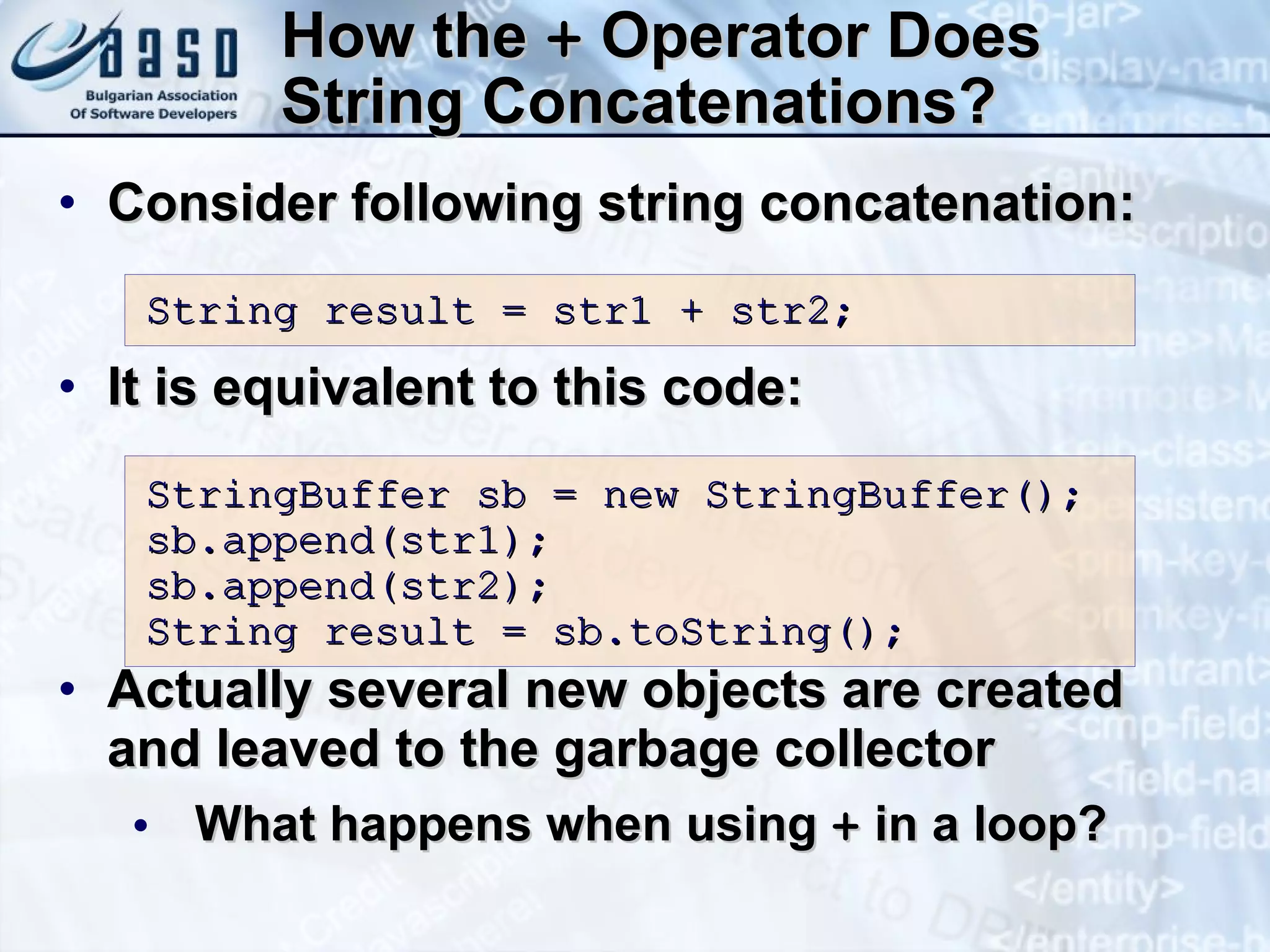 How the  +  Operator Does String Concatenations? Consider following string concatenation: It is equivalent to this code: Actually several new objects are created and leaved to the garbage collector What happens when using  +  in a loop? String result = str1 + str2; StringBuffer sb = new StringBuffer(); sb. a ppend(str1); sb. a ppend(str2); S tring result = sb. t oString(); 