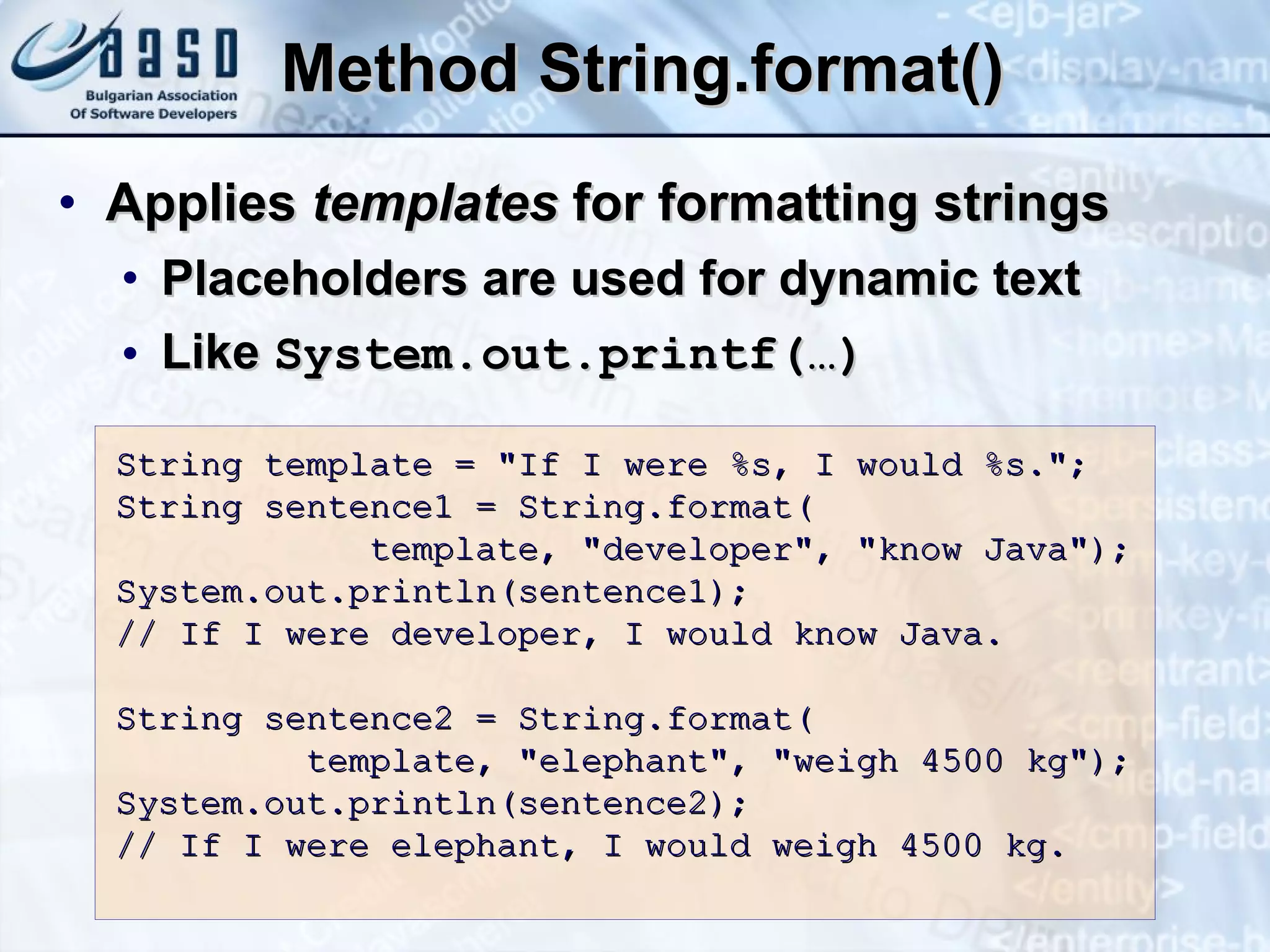 Method  String.format() Applies   template s  for  formatting  string s Placeholders are used for dynamic text Like  System.out.printf( … ) String template = &quot;If I were %s, I would %s.&quot;; String sentence1 = String.format( template, &quot;developer&quot;, &quot;know Java&quot;); System.out.println(sentence1); // If I were developer, I would know  Java . String sentence2 = String.format( template, &quot;elephant&quot;, &quot;weigh 4500 kg&quot;); System.out.println(sentence2); // If I were elephant, I would weigh 4500 kg. 