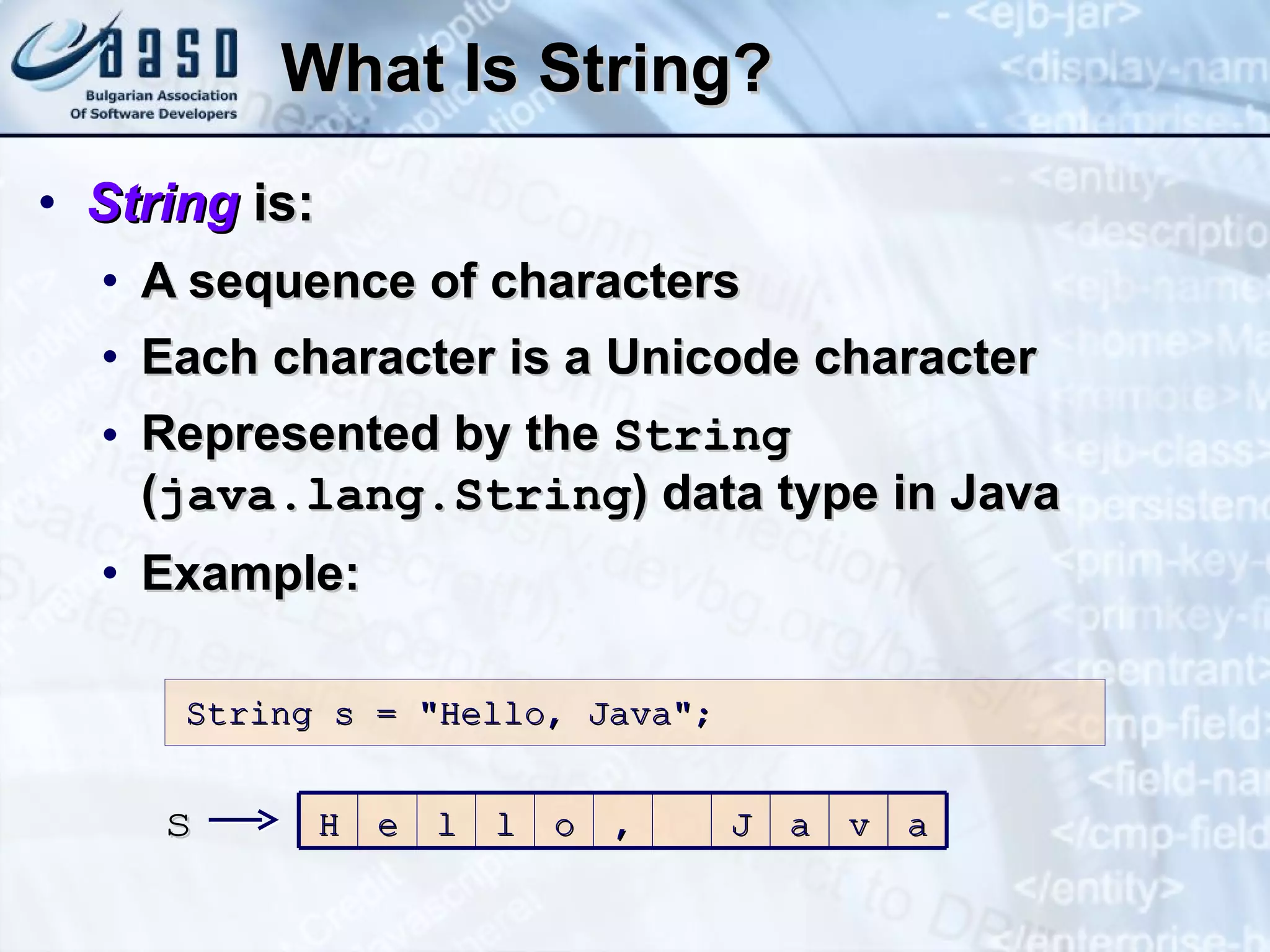 What Is String? String   is: A sequence of characters Each character is a Unicode character Represented by the  String  ( java.lang.String ) data type in Java Example: String s = &quot;Hello, Java&quot;; s H e l l o , J a v a 