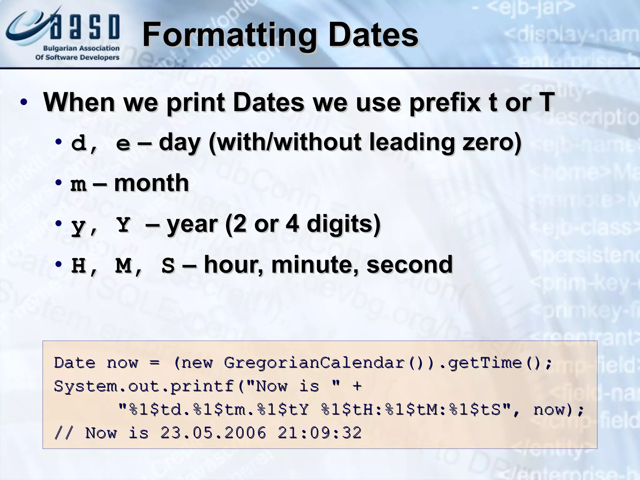 Formatting Dates When we print Dates we use prefix t or T d, e  –  day (with/without leading zero) m  –  month y, Y  –  year (2 or 4 digits) H,  M ,  S  –  hour, minute, second Date  now  = (new GregorianCalendar()).getTime(); System.out.printf(&quot;Now is &quot; +  &quot;%1$td.%1$tm.%1$tY %1$tH:%1$tM:%1$tS&quot;,  now ); // Now is 23.05.2006 21:09:32 