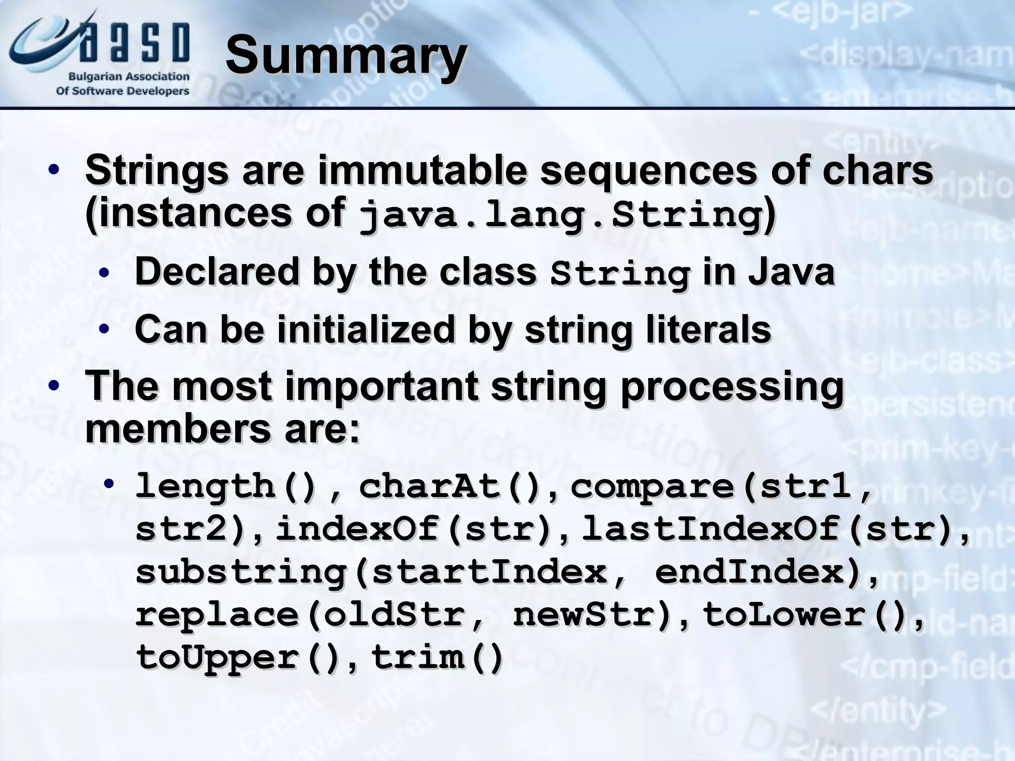 Summary Strings are immutable sequences of chars (instances of  java.lang.String ) Declared by the class  String  in Java Can be initialized by string literals The most important string processing members are: length(),   charAt() ,  compare(str1, str2) ,  indexOf(str) ,  lastIndexOf(str) ,  sub s tring(startIndex, endIndex) ,  replace(oldStr, newStr) ,  toLower() ,  toUpper() ,  trim() 