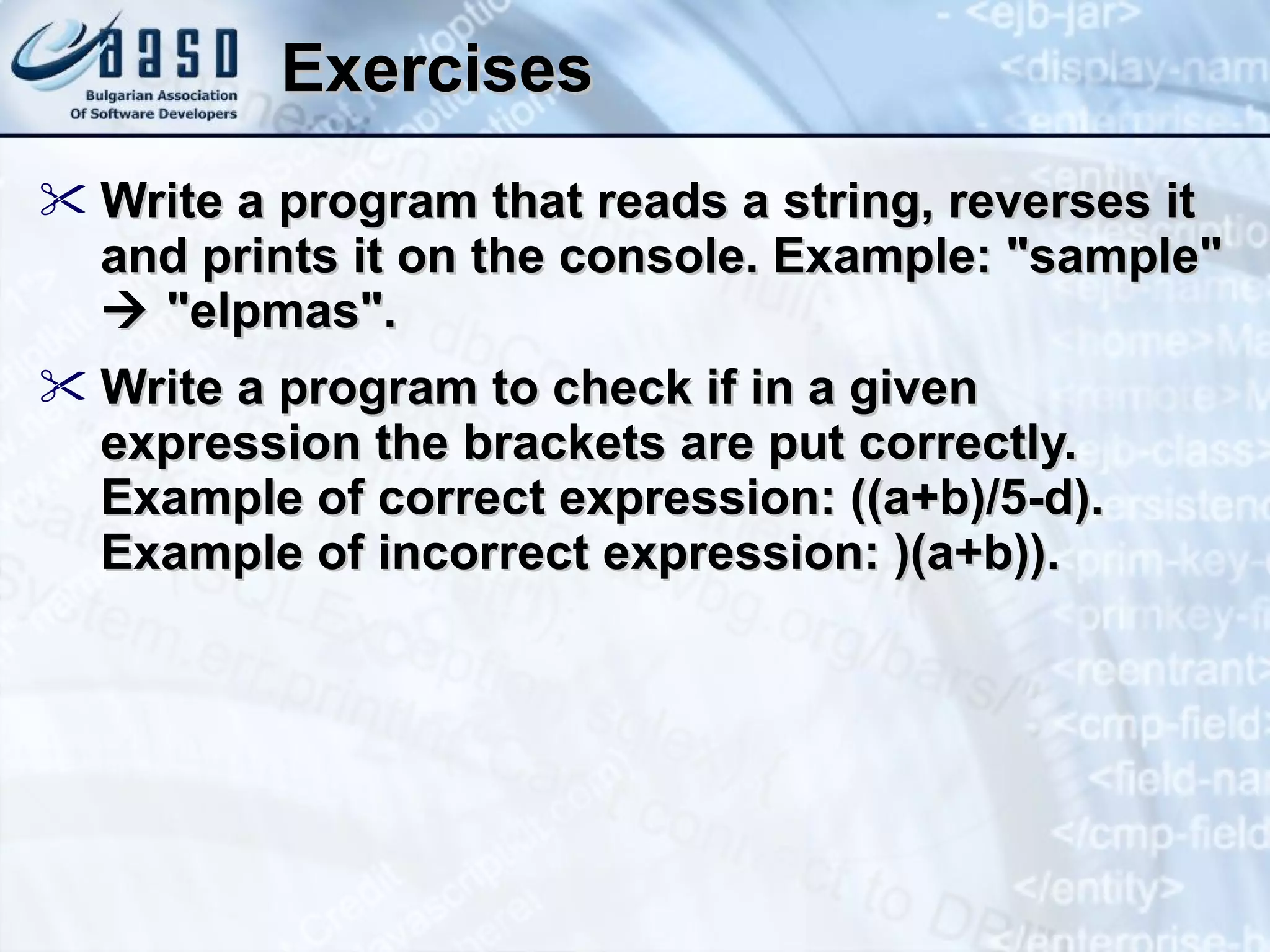 Exercises Write a program that reads a string, reverses it and prints it on the console. Example: &quot;sample&quot;    &quot; elpmas &quot;. Write a program to check if in a given expression the brackets are put correctly. Example of correct expression: ((a+b)/5-d). Example of incorrect expression:  )(a+b)). 