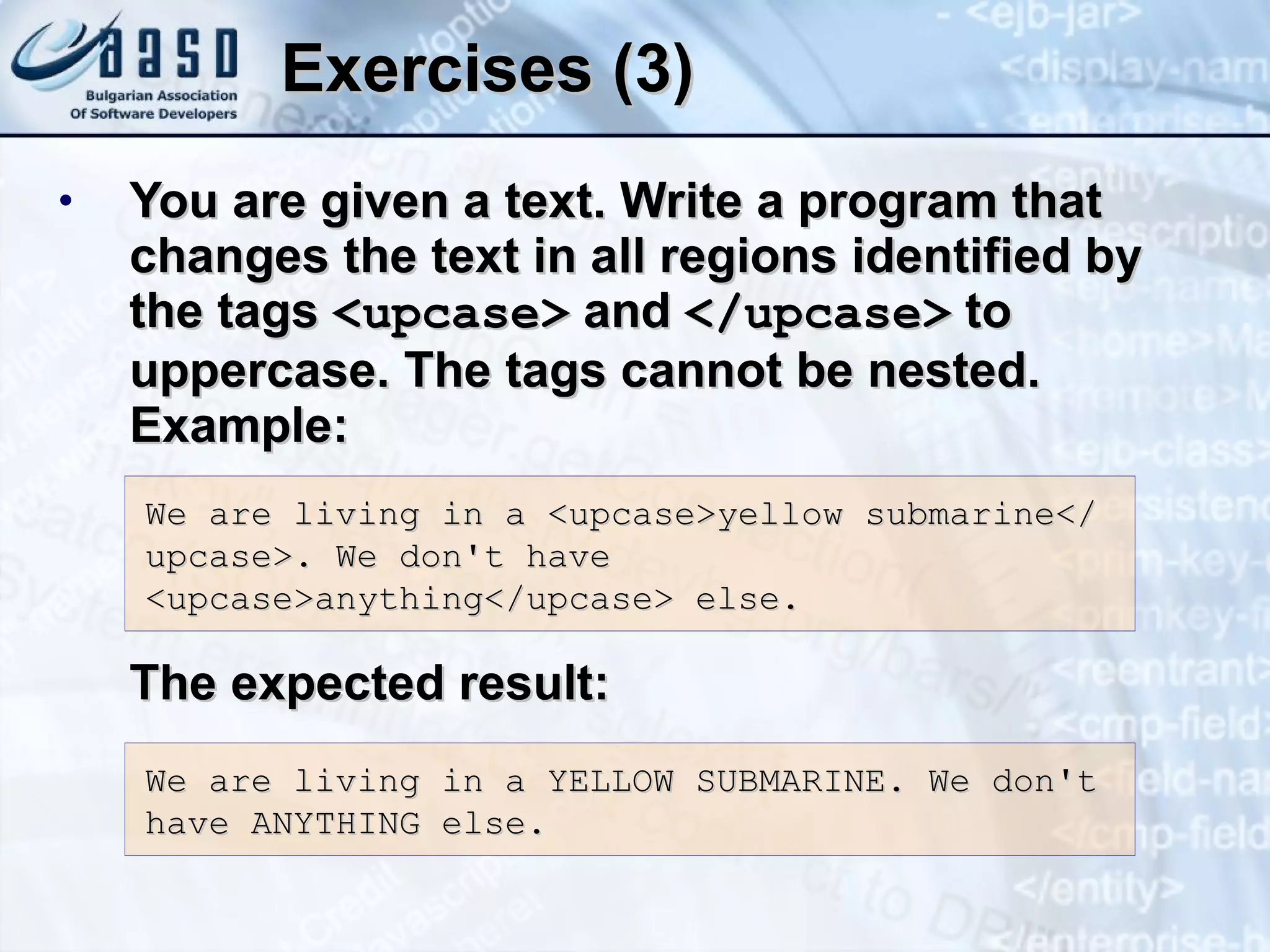 Exercises (3) You are given a text. Write a program that changes the text in all regions identified by the tags   <upcase>   and   </upcase>  to uppercase. The tags cannot be nested. Example: The expected result: We are living in a  <upcase> yellow submarine</upcase>. We don't have <upcase>anything</upcase>  else . We are living in a  YELLOW SUBMARINE . We don't have  ANYTHING  else. 