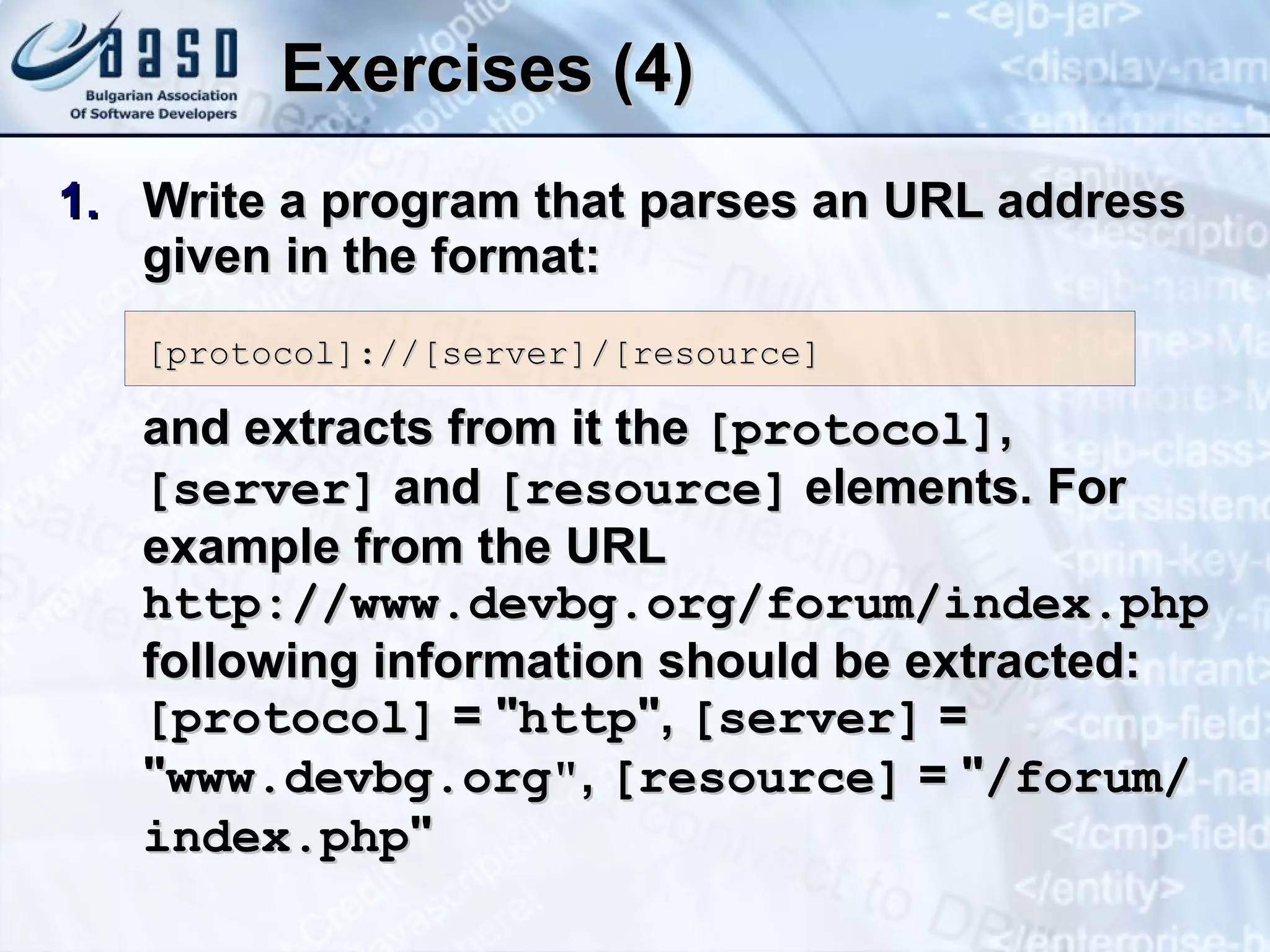 Exercises (4) Write a program that parses an URL address given in the format: and extracts from it the  [protocol] ,  [server]   and   [resource]  elements. For example from the URL  http://www.devbg.org/forum/index.php   following information should be extracted:  [protocol]  = &quot; http &quot; ,  [server]  =  &quot; www.devbg.org &quot; ,  [resource]  =   &quot; /forum/index.php &quot; [protocol]://[server]/[resource] 