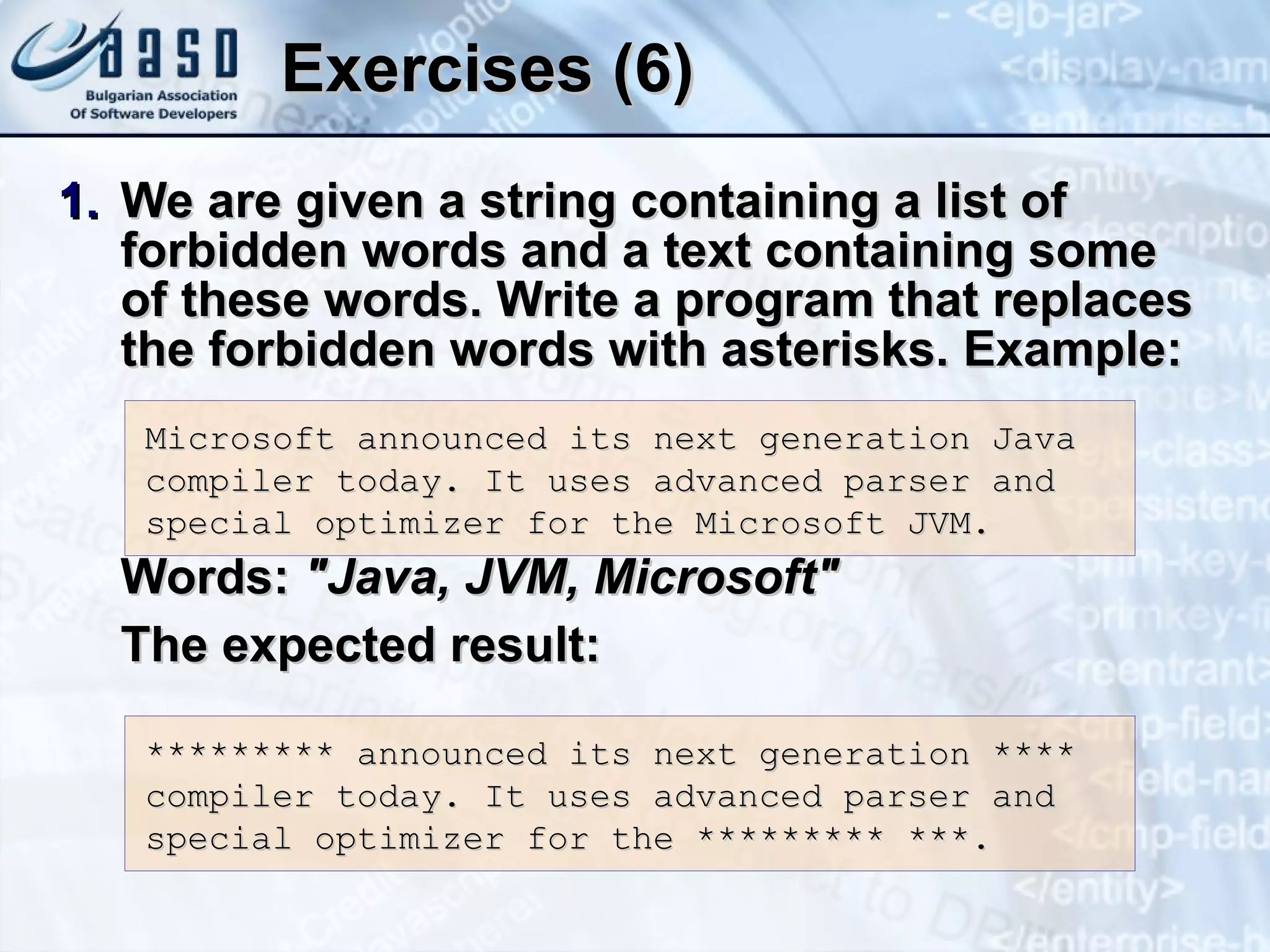Exercises (6) We are given a string containing a list of forbidden words and a text containing some of these words. Write a program that replaces the forbidden words with asterisks. Example: Words:  &quot;Java, JVM, Microsoft&quot; The expected result: Microsoft announced its next generation Java compiler today. It uses advanced parser and special optimizer for the Microsoft JVM. ********* announced its next generation **** compiler today. It uses advanced parser and special optimizer for the ********* ***. 