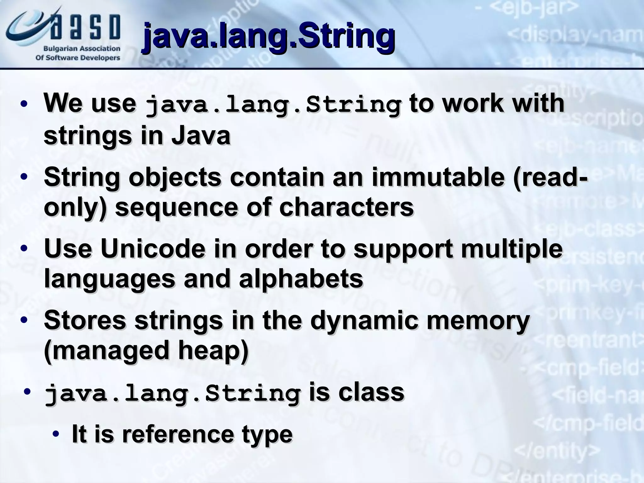 java.lang.String We use  java.lang.String  to work with strings in Java String objects contain an immutable (read-only) sequence of characters Use Unicode in order to support multiple languages and alphabets Stores strings in the dynamic memory (managed heap) java.lang.String  is class It is reference type 