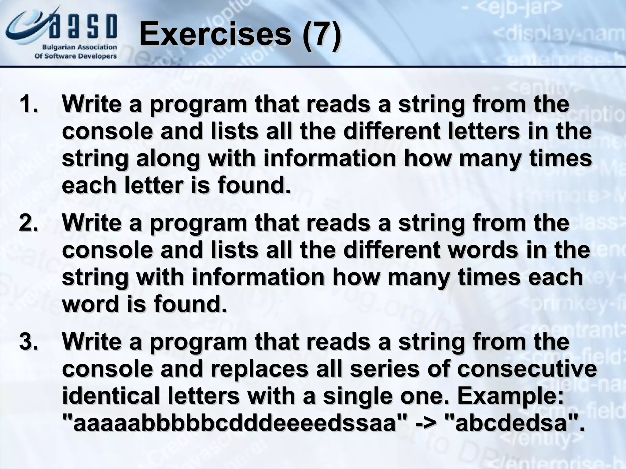 Exercises (7) Write  a  prog r am that reads  a  string from the console  and lists all the different letters in the string along with information how many times each letter is found .  Write  a  prog r am that reads  a  string from the console  and lists all the different words in the string with information how many times each word is found. Write a program that  reads a string from the console and  replace s  all  series of consecutive identical  letters   with  a single one .  E xam p le :  &quot;aaaaabbbbbcdddeeeedssaa&quot; -> &quot;abcdedsa&quot; . 
