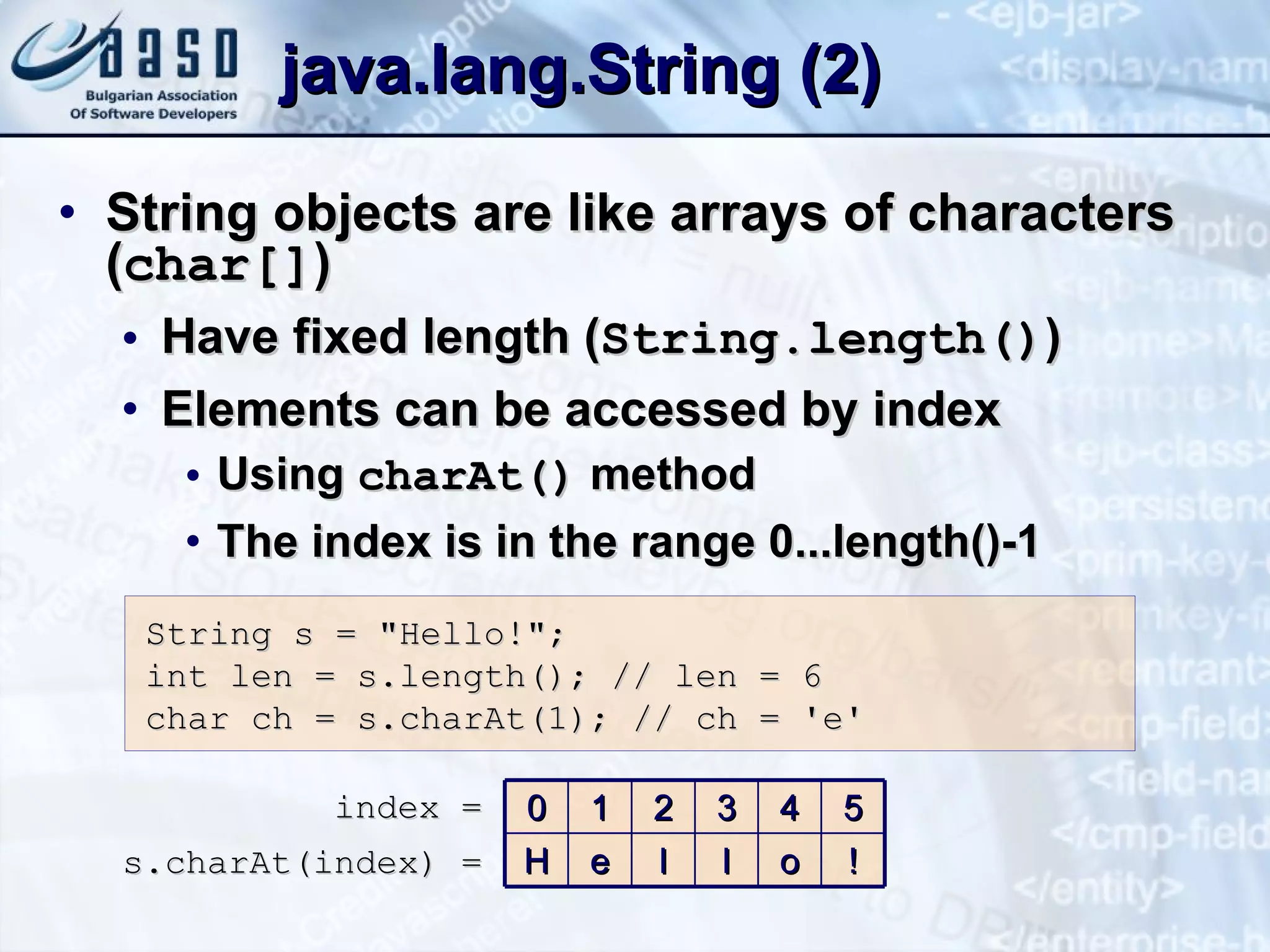 java.lang.String  (2) String objects are like arrays of characters ( char[] ) Have fixed length ( String.length() ) Elements can be accessed by index Using  charAt()  method The index is in the range 0...length()-1 String s = &quot;Hello!&quot;; int len = s. l ength () ; // len = 6 char ch = s .charAt(1) ; // ch = 'e' index = s.charAt(index) = 0 1 2 3 4 5 H e l l o ! 