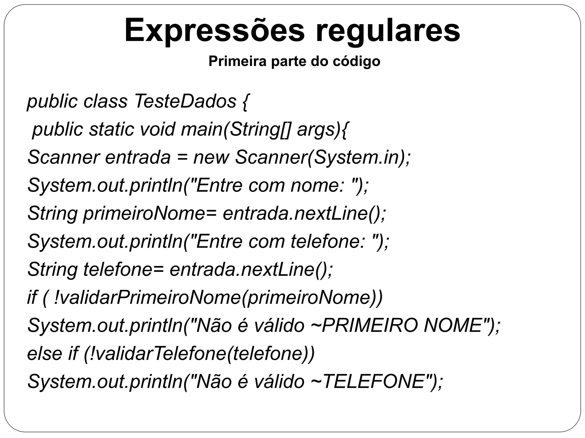 Expressões regulares 
Primeira parte do código 
public class TesteDados { 
public static void main(String[] args){ 
Scanner entrada = new Scanner(System.in); 
System.out.println("Entre com nome: "); 
String primeiroNome= entrada.nextLine(); 
System.out.println("Entre com telefone: "); 
String telefone= entrada.nextLine(); 
if ( !validarPrimeiroNome(primeiroNome)) 
System.out.println("Não é válido ~PRIMEIRO NOME"); 
else if (!validarTelefone(telefone)) 
System.out.println("Não é válido ~TELEFONE"); 
 
