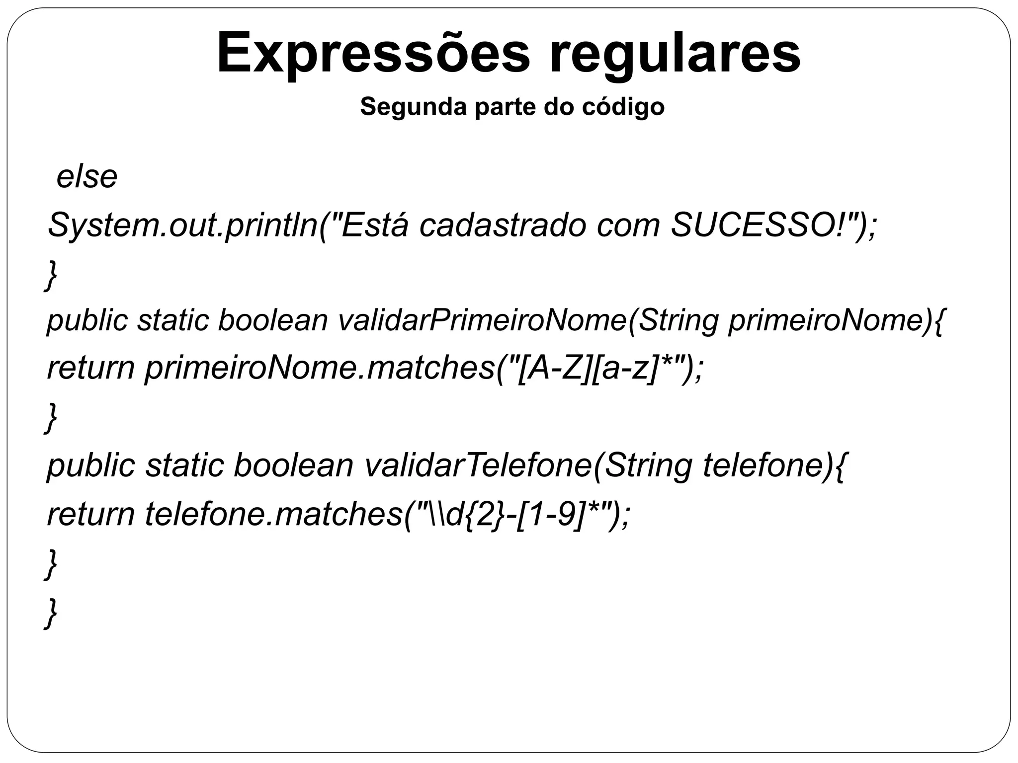 Expressões regulares 
Segunda parte do código 
else 
System.out.println("Está cadastrado com SUCESSO!"); 
} 
public static boolean validarPrimeiroNome(String primeiroNome){ 
return primeiroNome.matches("[A-Z][a-z]*"); 
} 
public static boolean validarTelefone(String telefone){ 
return telefone.matches("d{2}-[1-9]*"); 
} 
} 
 