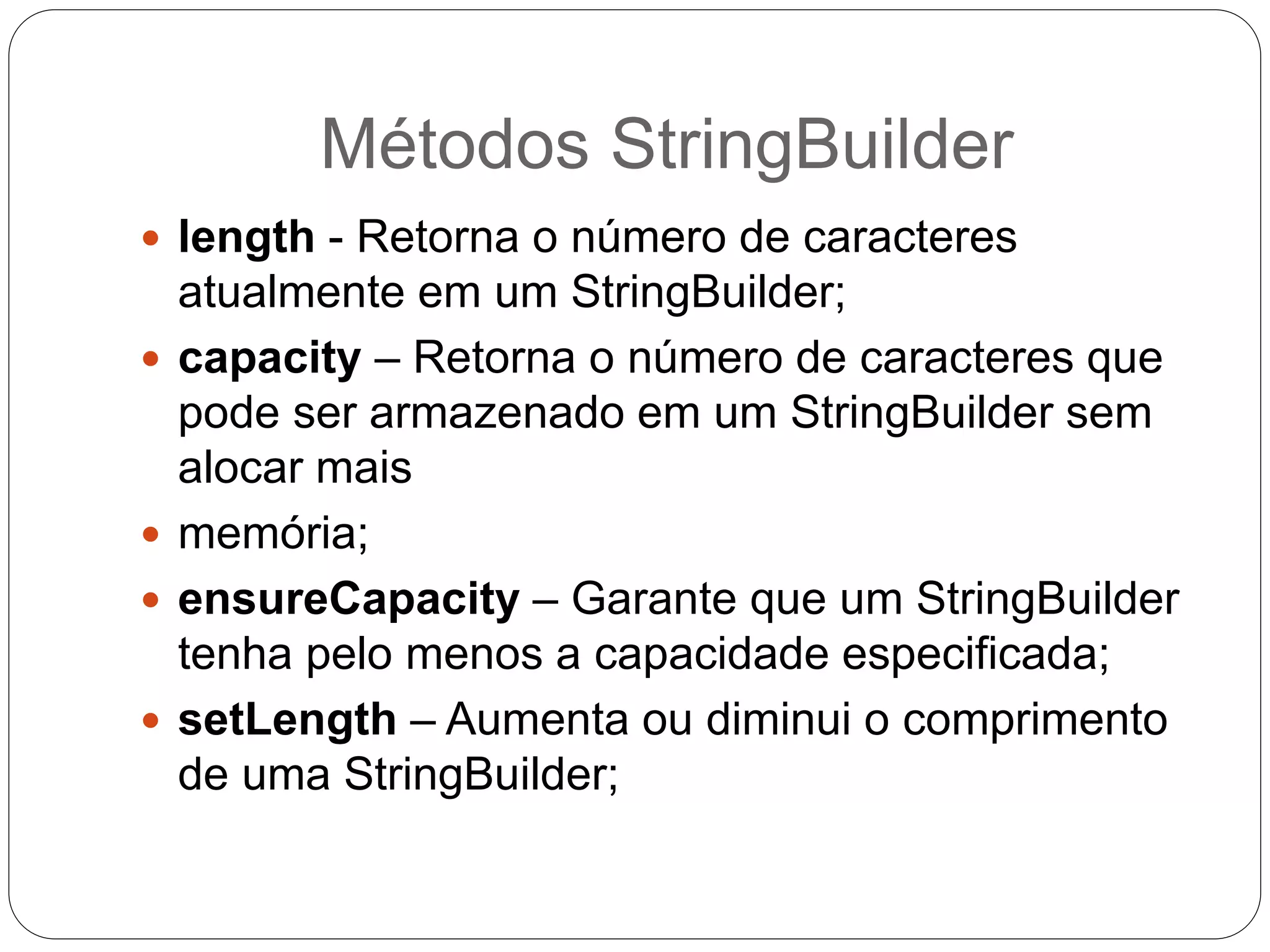 Métodos StringBuilder 
 length - Retorna o número de caracteres 
atualmente em um StringBuilder; 
 capacity – Retorna o número de caracteres que 
pode ser armazenado em um StringBuilder sem 
alocar mais 
 memória; 
 ensureCapacity – Garante que um StringBuilder 
tenha pelo menos a capacidade especificada; 
 setLength – Aumenta ou diminui o comprimento 
de uma StringBuilder; 
 