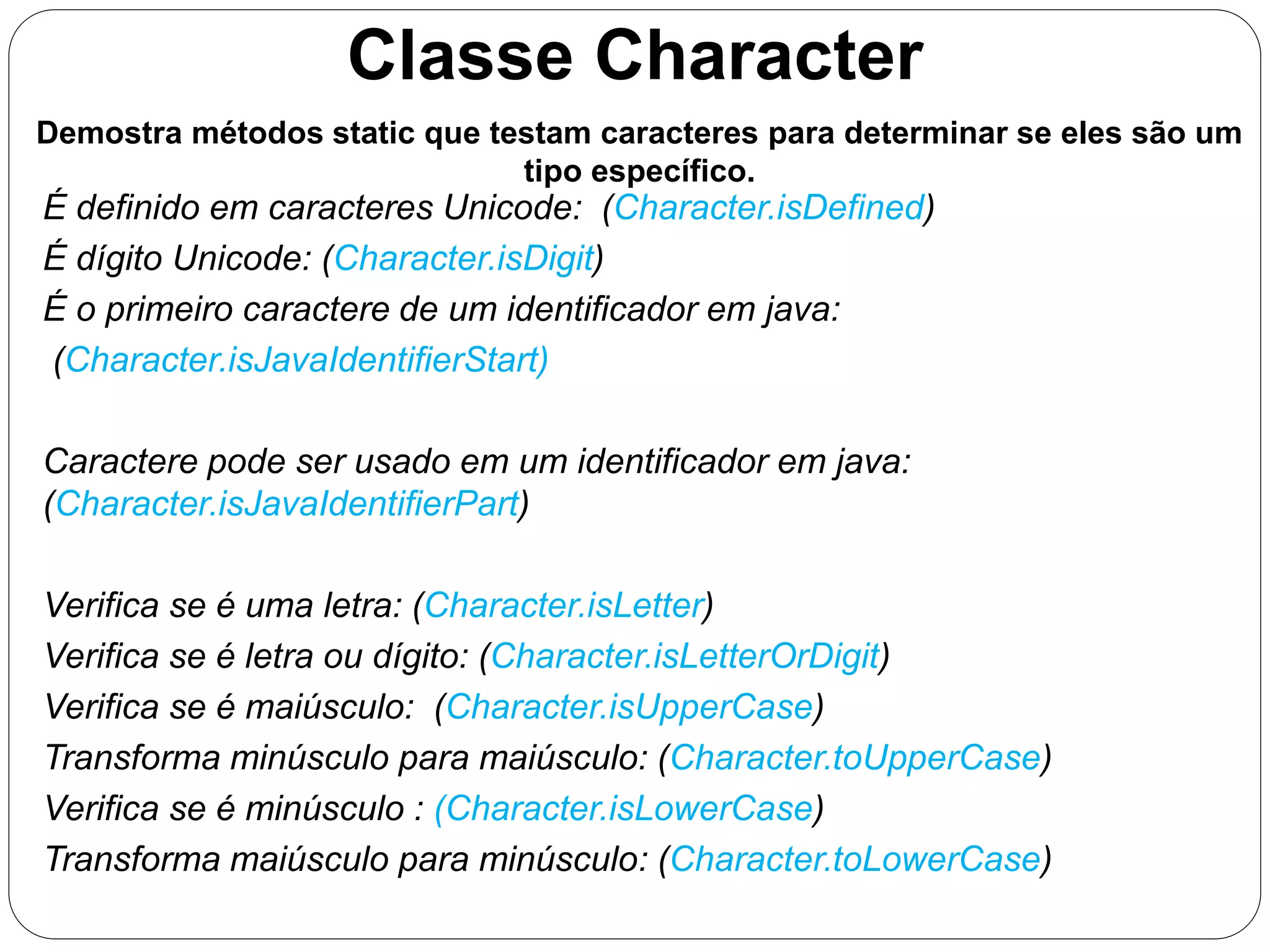 Classe Character 
Demostra métodos static que testam caracteres para determinar se eles são um 
tipo específico. 
É definido em caracteres Unicode: (Character.isDefined) 
É dígito Unicode: (Character.isDigit) 
É o primeiro caractere de um identificador em java: 
(Character.isJavaIdentifierStart) 
Caractere pode ser usado em um identificador em java: 
(Character.isJavaIdentifierPart) 
Verifica se é uma letra: (Character.isLetter) 
Verifica se é letra ou dígito: (Character.isLetterOrDigit) 
Verifica se é maiúsculo: (Character.isUpperCase) 
Transforma minúsculo para maiúsculo: (Character.toUpperCase) 
Verifica se é minúsculo : (Character.isLowerCase) 
Transforma maiúsculo para minúsculo: (Character.toLowerCase) 
 