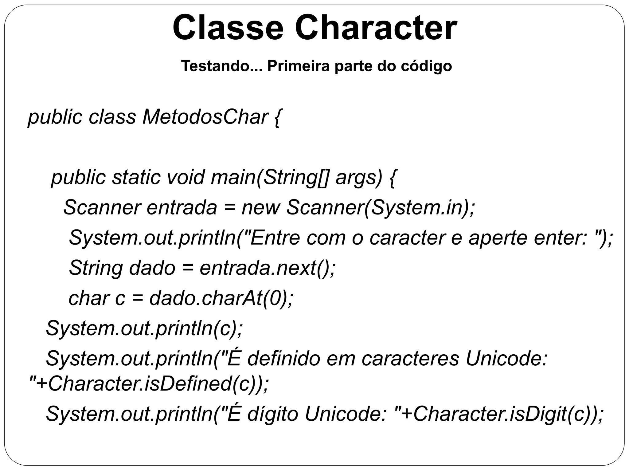 Classe Character 
Testando... Primeira parte do código 
public class MetodosChar { 
public static void main(String[] args) { 
Scanner entrada = new Scanner(System.in); 
System.out.println("Entre com o caracter e aperte enter: "); 
String dado = entrada.next(); 
char c = dado.charAt(0); 
System.out.println(c); 
System.out.println("É definido em caracteres Unicode: 
"+Character.isDefined(c)); 
System.out.println("É dígito Unicode: "+Character.isDigit(c)); 
 