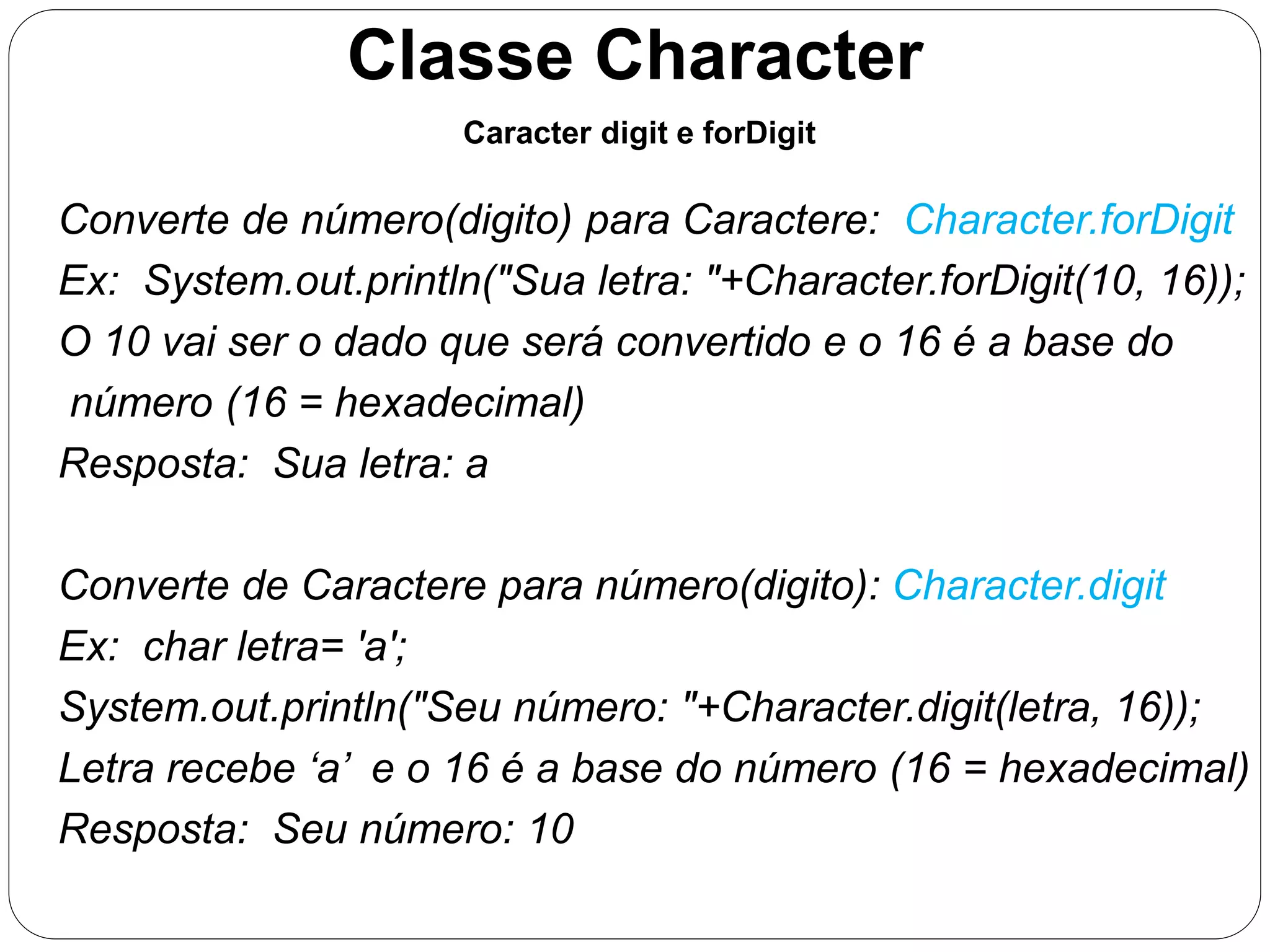 Classe Character 
Caracter digit e forDigit 
Converte de número(digito) para Caractere: Character.forDigit 
Ex: System.out.println("Sua letra: "+Character.forDigit(10, 16)); 
O 10 vai ser o dado que será convertido e o 16 é a base do 
número (16 = hexadecimal) 
Resposta: Sua letra: a 
Converte de Caractere para número(digito): Character.digit 
Ex: char letra= 'a'; 
System.out.println("Seu número: "+Character.digit(letra, 16)); 
Letra recebe ‘a’ e o 16 é a base do número (16 = hexadecimal) 
Resposta: Seu número: 10 
 