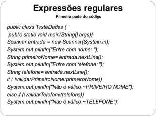Expressões regulares 
Primeira parte do código 
public class TesteDados { 
public static void main(String[] args){ 
Scanner entrada = new Scanner(System.in); 
System.out.println("Entre com nome: "); 
String primeiroNome= entrada.nextLine(); 
System.out.println("Entre com telefone: "); 
String telefone= entrada.nextLine(); 
if ( !validarPrimeiroNome(primeiroNome)) 
System.out.println("Não é válido ~PRIMEIRO NOME"); 
else if (!validarTelefone(telefone)) 
System.out.println("Não é válido ~TELEFONE"); 
 