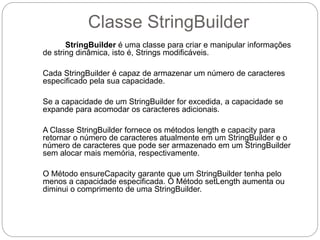 Classe StringBuilder 
StringBuilder é uma classe para criar e manipular informações 
de string dinâmica, isto é, Strings modificáveis. 
Cada StringBuilder é capaz de armazenar um número de caracteres 
especificado pela sua capacidade. 
Se a capacidade de um StringBuilder for excedida, a capacidade se 
expande para acomodar os caracteres adicionais. 
A Classe StringBuilder fornece os métodos length e capacity para 
retornar o número de caracteres atualmente em um StringBuilder e o 
número de caracteres que pode ser armazenado em um StringBuilder 
sem alocar mais memória, respectivamente. 
O Método ensureCapacity garante que um StringBuilder tenha pelo 
menos a capacidade especificada. O Método setLength aumenta ou 
diminui o comprimento de uma StringBuilder. 
 