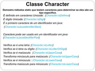 Classe Character 
Demostra métodos static que testam caracteres para determinar se eles são um 
tipo específico. 
É definido em caracteres Unicode: (Character.isDefined) 
É dígito Unicode: (Character.isDigit) 
É o primeiro caractere de um identificador em java: 
(Character.isJavaIdentifierStart) 
Caractere pode ser usado em um identificador em java: 
(Character.isJavaIdentifierPart) 
Verifica se é uma letra: (Character.isLetter) 
Verifica se é letra ou dígito: (Character.isLetterOrDigit) 
Verifica se é maiúsculo: (Character.isUpperCase) 
Transforma minúsculo para maiúsculo: (Character.toUpperCase) 
Verifica se é minúsculo : (Character.isLowerCase) 
Transforma maiúsculo para minúsculo: (Character.toLowerCase) 
 