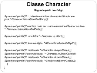 Classe Character 
System.out.println("É o primeiro caractere de um identificador em 
java:"+Character.isJavaIdentifierStart(c)); 
System.out.println("Caractere pode ser usado em um identificador em java: 
"+Character.isJavaIdentifierPart(c)); 
System.out.println("É uma letra: "+Character.isLetter(c)); 
System.out.println("É letra ou dígito: "+Character.isLetterOrDigit(c)); 
System.out.println("É maiúsculo: "+Character.isUpperCase(c)); 
System.out.println("Para maiúsculo: "+Character.toUpperCase(c)); 
System.out.println("É minúscula: "+Character.isLowerCase(c)); 
System.out.println("Para minúsculo: "+Character.toLowerCase(c)); 
} 
} 
Segunda parte do código 
 
