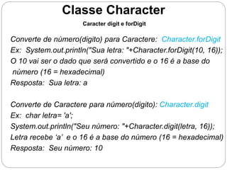 Classe Character 
Caracter digit e forDigit 
Converte de número(digito) para Caractere: Character.forDigit 
Ex: System.out.println("Sua letra: "+Character.forDigit(10, 16)); 
O 10 vai ser o dado que será convertido e o 16 é a base do 
número (16 = hexadecimal) 
Resposta: Sua letra: a 
Converte de Caractere para número(digito): Character.digit 
Ex: char letra= 'a'; 
System.out.println("Seu número: "+Character.digit(letra, 16)); 
Letra recebe ‘a’ e o 16 é a base do número (16 = hexadecimal) 
Resposta: Seu número: 10 
 