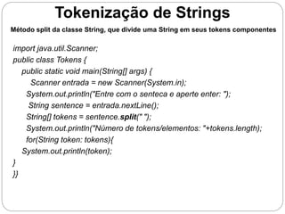 Tokenização de Strings 
Método split da classe String, que divide uma String em seus tokens componentes 
import java.util.Scanner; 
public class Tokens { 
public static void main(String[] args) { 
Scanner entrada = new Scanner(System.in); 
System.out.println("Entre com o senteca e aperte enter: "); 
String sentence = entrada.nextLine(); 
String[] tokens = sentence.split(" "); 
System.out.println("Número de tokens/elementos: "+tokens.length); 
for(String token: tokens){ 
System.out.println(token); 
} 
}} 
 