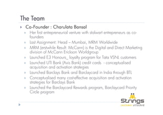 The Team
 Co-Founder : Charulata Bansal
   Her first entrepreneurial venture with stalwart entrepreneurs as co-
   founders
   Last Assignment: Head – Mumbai, MRM Worldwide
   MRM (erstwhile Result: McCann) is the Digital and Direct Marketing
   division of McCann Erickson Worldgroup
   Launched E3 Honours_ loyalty program for Tata VSNL customers
   Launched UTI Bank (Axis Bank) credit cards - conceptualised
   acquisition and activation strategies
   Launched Barclays Bank and Barclaycard in India through BTL
   Conceptualised many cost-effective acquisition and activation
   strategies for Barclays Bank
   Launched the Barclaycard Rewards program, Barclaycard Priority
   Circle program
 