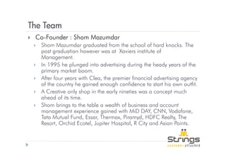 The Team
 Co-Founder : Shom Mazumdar
   Shom Mazumdar graduated from the school of hard knocks. The
   post graduation however was at Xaviers institute of
   Management.
   In 1995 he plunged into advertising during the heady years of the
   primary market boom.
   After four years with Clea, the premier financial advertising agency
   of the country he gained enough confidence to start his own outfit.
   A Creative only shop in the early nineties was a concept much
   ahead of its time.
   Shom brings to the table a wealth of business and account
   management experience gained with MiD DAY, CNN, Vodafone,
   Tata Mutual Fund, Essar, Thermax, Piramyd, HDFC Realty, The
   Resort, Orchid Ecotel, Jupiter Hospital, R City and Asian Paints.
 