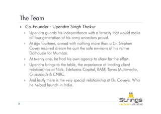 The Team
 Co-Founder : Upendra Singh Thakur
   Upendra guards his independence with a ferocity that would make
   all four generation of his army ancestors proud.
   At age fourteen, armed with nothing more than a Dr. Stephen
   Covey inspired dream he quit the safe environs of his native
   Dalhousie for Mumbai.
   At twenty one, he had his own agency to show for the effort.
   Upendra brings to the table, the experience of leading client
   relationships at Nick, Edelweiss Capital, BASF, Times Multimedia,
   Crossroads & CNBC.
   And lastly there is the very special relationship at Dr. Covey's. Who
   he helped launch in India.
 